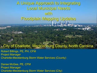 A Unique Approach to Integrating
Local Municipal Needs
with
Floodplain Mapping Updates
Robert Billings, PE, PH, CFM
Project Manager
Charlotte-Mecklenburg Storm Water Services (County)
Danee McGee, PE, CFM
Project Manager
Charlotte-Mecklenburg Storm Water Services (City)
City of Charlotte, Mecklenburg County, North Carolina
 