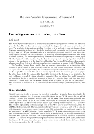 Big Data Analytics Programming - Assignment 2
Eryk Kulikowski
December 7, 2014
Learning curves and interpretation
Zoo data
The Naive Bayes classiﬁer makes an assumption of conditional independence between the attributes
given the class. The zoo data set is a nice example of that in practice such an assumption does not
hold. The attributes in the data are doubled (e.g., hair = true and hair = false attributes). Other
dependencies can also be found, e.g., for the leg attributes, only one can be true (an animal has either
0 legs, 2 legs, etc.). Figure 1 shows the eﬀects of manipulating the data: unaltered data (ﬁgure 1a),
removing the doubling of the attributes (ﬁgure 1b), removing the doubling of the attributes and the leg
attributes (ﬁgure 1c) and removing the doubling of the attributes and doubling the leg attributes (ﬁgure
1d). This ﬁgure shows that manipulating the data (introducing and removing dependent attributes)
inﬂuences the learning curve of the Naive Bayes Classiﬁer. Nevertheless, NB reaches good accuracy in
all cases, this should be true in all situations where the concept can be learned by the NB classiﬁer.
The Very Fast Decision Three classiﬁer does not make such assumption, but is also inﬂuenced by
doubling of the attributes. Figure 1 does not illustrate this very well since the default parameters for
the algorithm do not attempt splitting the nodes before seeing at least 200 examples. These parameters
can be adapted for the small data set, as shown on ﬁgure 2, where the standard parameters (ﬁgure
2a) where tuned to ﬁt the example data (ﬁgure 2b). Because of the doubling of the attributes, the
split could never be reached without using the τ parameter. However, setting the τ and δ parameters
low introduces the risk of overﬁtting, as shown on ﬁgure 2c. Figure 2d shows that even with tuned
parameters, it takes longer for the VFDT classiﬁer to learn the concept than for the NB classiﬁer.
This is discussed in more detail in the next section in the context of larger (randomly generated) data
sets.
Generated data
Figure 3 shows the results of applying the classiﬁers on randomly generated data, according to the
corresponding concepts, i.e., NB concept for the NB classier and the VFDT concept for the VFDT
classiﬁer. The data was generated without noise. For the VFDT data, trees where generated with
fraction 0.15 and depth 18 (see VFDT paper), resulting in 104505 nodes. We can conclude based
on that ﬁgure that the NB classiﬁer always reaches high accuracy earlier than the VFDT classiﬁer.
This could be explained by that each example seen by the NB is used to update the counts, while the
VFDT needs double amount of the examples from the previous level to reach the next level, as only one
node can update its variables with each example seen. This also explains the logarithmic shape of the
learning curve of the VFDT classiﬁer. The authors of the VFDT paper suggest reusing the previously
seen examples to speed up this process, if such action is permissible by the available computational
resources. This ﬁgure also illustrates that increasing the number of attributes has almost no inﬂuence
on the VFDT classiﬁer (the generated concept has the same complexity of 104505 nodes, as the same
fraction and depth parameters where used to generate the data) and only limited inﬂuence (due to
the fast convergence) on the NB classiﬁer.
1
 