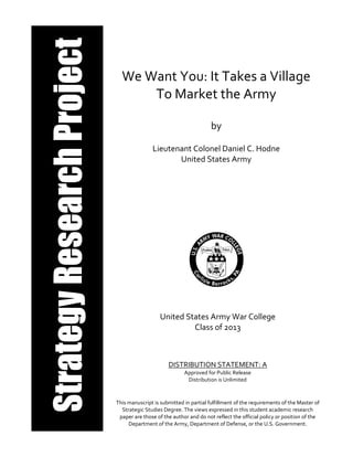 We Want You: It Takes a Village
To Market the Army
by
Lieutenant Colonel Daniel C. Hodne
United States Army
United States Army War College
Class of 2013
DISTRIBUTION STATEMENT: A
Approved for Public Release
Distribution is Unlimited
This manuscript is submitted in partial fulfillment of the requirements of the Master of
Strategic Studies Degree. The views expressed in this student academic research
paper are those of the author and do not reflect the official policy or position of the
Department of the Army, Department of Defense, or the U.S. Government.
 