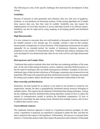 The following are some of the specific challenges that motivated the development of data
mining.
Scalability:
Because of advances in data generation and collection, data sets with sizes of gigabytes,
terabytes, or even petabytes are becoming common. If data mining algorithms are to handle
these massive data sets, then they must be scalable. Scalability may also require the
implementation of novel data structures to access individual records in an efficient manner.
Scalability can also be improved by using sampling or developing parallel and distributed
algorithms.
High Dimensionality:
It is now common to encounter data sets with hundreds or thousands of attributes instead of
the handful common a few decades ago. For example, consider a data set that contains
measurements of temperature at various locations. If the temperature measurements are taken
repeatedly for an extended period, the number of dimensions (features) increases in
proportion to the number of measurements taken. Traditional data analysis techniques that
were developed for low-dimensional data often do not work well for such high dimensional
data.
Heterogeneous and Complex Data:
Traditional data analysis methods often deal with data sets containing attributes of the same
type. As the role of data mining in business, science, medicine, and other fields has grown, so
has the need for techniques that can handle heterogeneous attributes. Examples of such non-
traditional types of data include collections of Web pages containing semi-structured text and
hyperlinks; DNA data with sequential and three-dimensional structure. Techniques developed
for mining such complex objects should take into consideration relationships in the data.
Data ownership and Distribution:
Sometimes, the data needed for an analysis is not stored in one location or owned by one
organization. Instead, the data is geographically distributed among resources belonging to
multiple entities. This requires the development of distributed data mining techniques. Among
the key challenges faced by distributed data mining algorithms include (1) how to reduce the
amount of communication needed to perform the distributed computation, (2) how to
effectively consolidate the data mining results obtained from multiple sources, and (3) how
to address data security issues.
Non-traditional Analysis:
The traditional statistical approach is based on a hypothesize-and-test paradigm. In other
words, a hypothesis is proposed, an experiment is designed to gather the data, and then the
data is analyzed with respect to the hypothesis. Unfortunately, this process is extremely labor
intensive. Current data analysis tasks often require the generation and evaluation of thousands
 