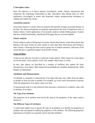 2. Descriptive tasks:
Here, the objective is to derive patterns (correlations, trends, clusters, trajectories) that
summarize the underlying relationships in data. Descriptive data mining tasks are often
exploratory (investigate) in nature and frequently require postprocessing techniques to
validate and explain the results.
Association analysis:
Association analysis is used to discover patterns that describe strongly associated features in
the data. The discovered patterns are typically represented in the form of implication rules or
feature subsets. Useful applications of association analysis include finding groups of genes
that have related functionality, identifying Web pages that are accessed together.
Cluster analysis:
Cluster analysis seeks to find groups of closely related observations so that observations that
belong to the same cluster are more similar to each other than observations that belong to
other clusters. Clustering has been used to group sets of related customers, find areas of the
ocean that have a significant impact on the Earth's climate.
Types of Data:
A data set can often be viewed as a collection of data objects. Other names for a data object
are record, point, vector, pattern, event, case, sample, observation, or entity.
In turn, data objects are described by a number of attributes that capture the basic
characteristics of an object. Other names for an attribute are variable, characteristic field,
feature, or dimension.
Attributes and Measurement:
An attribute is a property or characteristic of an object that may vary; either from one object
to another or from one time to another. For example, eye color varies from person to person,
while the temperature of an object varies over time.
A measurement scale is a rule (function) that associates a numerical or symbolic value with
an attribute of an object.
The Type of an Attribute:
The properties of an attribute need not be the same as the properties of the values used to
measure it.
The Different Types of Attributes:
A useful (and simple) way to specify the type of an attribute is to identify the properties of
numbers that correspond to underlying properties of the attribute. The following properties
(operations) of numbers are typically used to describe attributes.
 