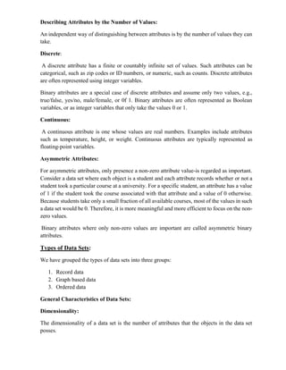 Describing Attributes by the Number of Values:
An independent way of distinguishing between attributes is by the number of values they can
take.
Discrete:
A discrete attribute has a finite or countably infinite set of values. Such attributes can be
categorical, such as zip codes or ID numbers, or numeric, such as counts. Discrete attributes
are often represented using integer variables.
Binary attributes are a special case of discrete attributes and assume only two values, e.g.,
true/false, yes/no, male/female, or 0f 1. Binary attributes are often represented as Boolean
variables, or as integer variables that only take the values 0 or 1.
Continuous:
A continuous attribute is one whose values are real numbers. Examples include attributes
such as temperature, height, or weight. Continuous attributes are typically represented as
floating-point variables.
Asymmetric Attributes:
For asymmetric attributes, only presence a non-zero attribute value-is regarded as important.
Consider a data set where each object is a student and each attribute records whether or not a
student took a particular course at a university. For a specific student, an attribute has a value
of 1 if the student took the course associated with that attribute and a value of 0 otherwise.
Because students take only a small fraction of all available courses, most of the values in such
a data set would be 0. Therefore, it is more meaningful and more efficient to focus on the non-
zero values.
Binary attributes where only non-zero values are important are called asymmetric binary
attributes.
Types of Data Sets:
We have grouped the types of data sets into three groups:
1. Record data
2. Graph based data
3. Ordered data
General Characteristics of Data Sets:
Dimensionality:
The dimensionality of a data set is the number of attributes that the objects in the data set
posses.
 