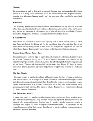 Sparsity:
For some data sets, such as those with asymmetric features, most attributes of an object have
values of 0; in many cases fewer than 1% of the entries are non-zero. In practical terms,
sparsity is an advantage because usually only the non-zero values need to be stored and
manipulated.
Resolution:
It is frequently possible to obtain data at different levels of resoIution, and often the properties
of the data are different at different resolutions. For instance, the surface of the Earth seems
very uneven at a resolution of a few meters, but is relatively smooth at a resolution of tens of
kilometers. The patterns in the data also depend on the level of resolution.
1. Record Data:
The data set is a collection of records (data objects), each of which consists of a fixed set of
data fields (attributes). See Figure (a). For the most basic form of record data, there is no
explicit relationship among records or data fields, and every record (object) has the same set
of attributes. Record data is usually stored either in flat files or in relational databases.
Transaction or Market Basket Data:
Transaction data is a special type of record data, where each record (transaction) involves a
set of items. Consider a grocery store. The set of products purchased by a customer during
one shopping trip constitutes a transaction, while the individual products that were purchased
are the items. This type of data is called market basket data. Figure (b) shows a sample
transaction data set. Each row represents the purchases of a particular customer at a particular
time.
The Data Matrix:
If the data objects in a collection of data all have the same fixed set of numeric attributes,
then the data objects can be thought of as points (vectors) in a multidimensional space, where
each dimension represents a distinct attribute describing the object. A set of such data objects
can be interpreted as an m by n matrix, where there are m rows, one for each object, and n
columns, one for each attribute. This matrix is called a data matrix or a pattern matrix. Figure
(c) shows a sample data matrix.
The Sparse Data Matrix:
A sparse data matrix is a special case of a data matrix in which the attributes are of the same
type and are asymmetric; i.e., only non-zero values are important. Transaction data is an
example of a sparse data matrix that has only 0 1 entries. Another common example is
document data. Figure (d) shows a sample document-term matrix. The documents are the
rows of this matrix, while the terms are the columns. In practice, only the non-zero entries of
sparse data matrices are stored.
 