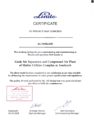 CERTIFICATE 

TO WH OM IT MAY CONCERN
ALI SHOJAEI 

Was working during the pre-commissioning and commissioning as 

Process and operation Shift Leader at 

Linde Air Separation and Compressed Air Plant
of Mobin Utilities Complex at Assaluyeh
The above work has been completed to our satisfaction as per time schedule 

by ad hearing the requirements of codes, project specifications and regulations. 

The quality of work performed by Mr. Ali Shojaei was very good and always 

put effort to fulfil the commitments 

~~
~Ii• .,&.c­
"II'I I ',' I, I III ""IHI ;-)nd
( "'1:, II 111", 11I',,~.rorl 

III (,III ,/,11, I ".h' ~JI,oI'.~1' [~11 

B'O·l!) I!(:{!I , r ' r.uer skTeLi fh 

Gerlt1;) Ily 

Assaluyeh Andreas Henkel Bart Zoontjens
30.04.2006 Start-Up Manager Commissioning Manager
 