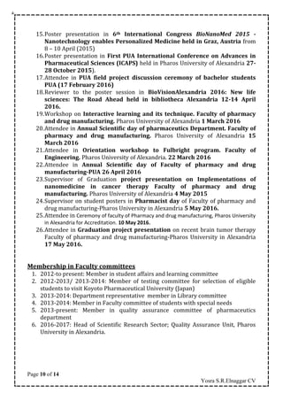 Page 10 of 14
Yosra S.R.Elnaggar CV
15.Poster presentation in 6th International Congress BioNanoMed 2015 -
Nanotechnology enables Personalized Medicine held in Graz, Austria from
8 – 10 April (2015)
16.Poster presentation in First PUA International Conference on Advances in
Pharmaceutical Sciences (ICAPS) held in Pharos University of Alexandria 27-
28 October 2015).
17.Attendee in PUA field project discussion ceremony of bachelor students
PUA (17 February 2016)
18.Reviewer to the poster session in BioVisionAlexandria 2016: New life
sciences: The Road Ahead held in bibliotheca Alexandria 12-14 April
2016.
19.Workshop on Interactive learning and its technique. Faculty of pharmacy
and drug manufacturing. Pharos University of Alexandria 1 March 2016
20.Attendee in Annual Scientific day of pharmaceutics Department. Faculty of
pharmacy and drug manufacturing. Pharos University of Alexandria 15
March 2016
21.Attendee in Orientation workshop to Fulbright program. Faculty of
Engineering. Pharos University of Alexandria. 22 March 2016
22.Attendee in Annual Scientific day of Faculty of pharmacy and drug
manufacturing-PUA 26 April 2016
23.Supervisor of Graduation project presentation on Implementations of
nanomedicine in cancer therapy Faculty of pharmacy and drug
manufacturing. Pharos University of Alexandria 4 May 2015
24.Supervisor on student posters in Pharmacist day of Faculty of pharmacy and
drug manufacturing-Pharos University in Alexandria 5 May 2016.
25.Attendee in Ceremony of faculty of Pharmacy and drug manufacturing, Pharos University
in Alexandria for Accreditation. 10 May 2016.
26.Attendee in Graduation project presentation on recent brain tumor therapy
Faculty of pharmacy and drug manufacturing-Pharos University in Alexandria
17 May 2016.
Membership in Faculty committees
1. 2012-to present: Member in student affairs and learning committee
2. 2012-2013/ 2013-2014: Member of testing committee for selection of eligible
students to visit Koyoto Pharmaceutical University (Japan)
3. 2013-2014: Department representative member in Library committee
4. 2013-2014: Member in Faculty committee of students with special needs
5. 2013-present: Member in quality assurance committee of pharmaceutics
department
6. 2016-2017: Head of Scientific Research Sector; Quality Assurance Unit, Pharos
University in Alexandria.
 