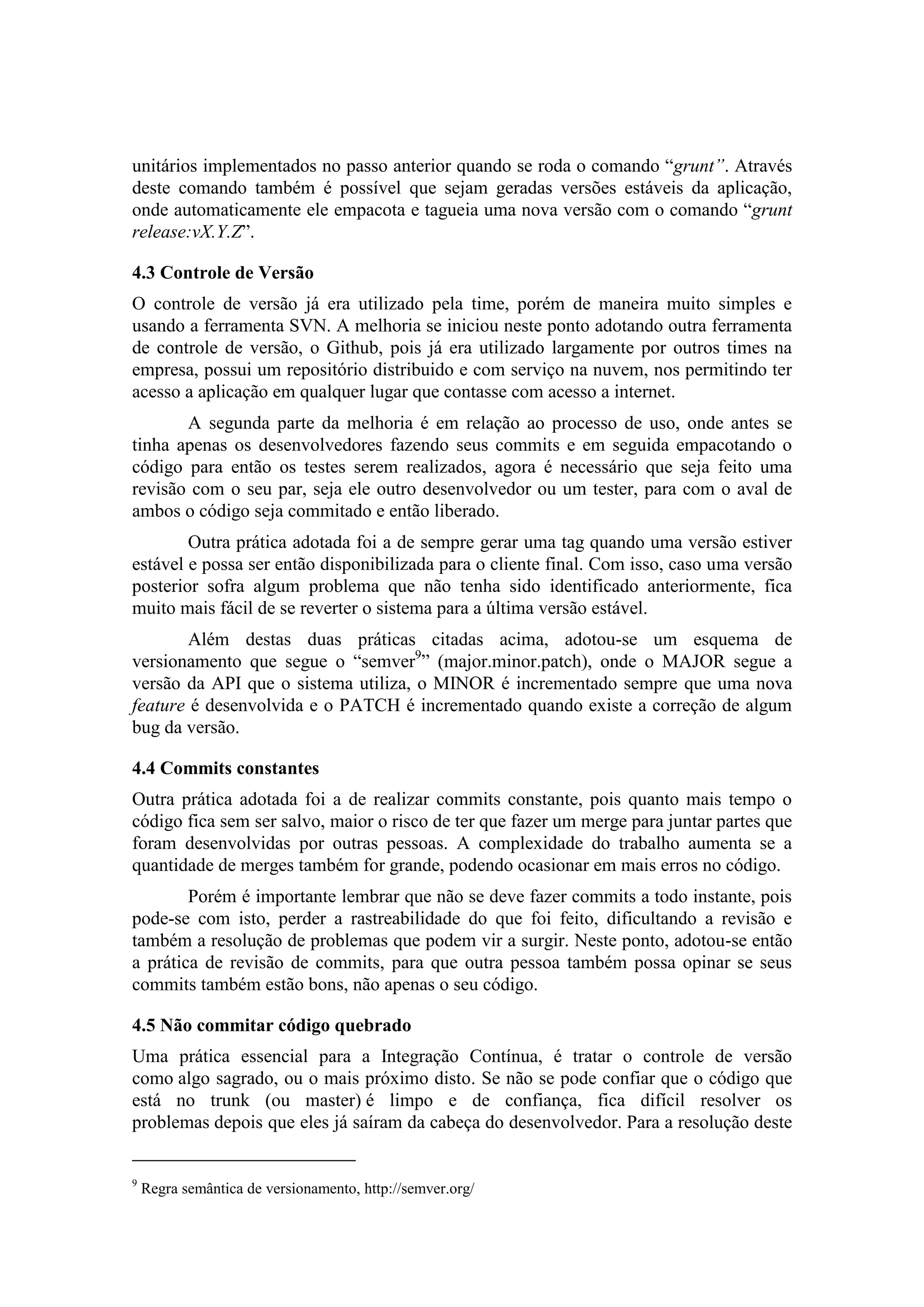 unitários implementados no passo anterior quando se roda o comando “grunt”. Através
deste comando também é possível que sejam geradas versões estáveis da aplicação,
onde automaticamente ele empacota e tagueia uma nova versão com o comando “grunt
release:vX.Y.Z”.
4.3 Controle de Versão
O controle de versão já era utilizado pela time, porém de maneira muito simples e
usando a ferramenta SVN. A melhoria se iniciou neste ponto adotando outra ferramenta
de controle de versão, o Github, pois já era utilizado largamente por outros times na
empresa, possui um repositório distribuido e com serviço na nuvem, nos permitindo ter
acesso a aplicação em qualquer lugar que contasse com acesso a internet.
A segunda parte da melhoria é em relação ao processo de uso, onde antes se
tinha apenas os desenvolvedores fazendo seus commits e em seguida empacotando o
código para então os testes serem realizados, agora é necessário que seja feito uma
revisão com o seu par, seja ele outro desenvolvedor ou um tester, para com o aval de
ambos o código seja commitado e então liberado.
Outra prática adotada foi a de sempre gerar uma tag quando uma versão estiver
estável e possa ser então disponibilizada para o cliente final. Com isso, caso uma versão
posterior sofra algum problema que não tenha sido identificado anteriormente, fica
muito mais fácil de se reverter o sistema para a última versão estável.
Além destas duas práticas citadas acima, adotou-se um esquema de
versionamento que segue o “semver9
” (major.minor.patch), onde o MAJOR segue a
versão da API que o sistema utiliza, o MINOR é incrementado sempre que uma nova
feature é desenvolvida e o PATCH é incrementado quando existe a correção de algum
bug da versão.
4.4 Commits constantes
Outra prática adotada foi a de realizar commits constante, pois quanto mais tempo o
código fica sem ser salvo, maior o risco de ter que fazer um merge para juntar partes que
foram desenvolvidas por outras pessoas. A complexidade do trabalho aumenta se a
quantidade de merges também for grande, podendo ocasionar em mais erros no código.
Porém é importante lembrar que não se deve fazer commits a todo instante, pois
pode-se com isto, perder a rastreabilidade do que foi feito, dificultando a revisão e
também a resolução de problemas que podem vir a surgir. Neste ponto, adotou-se então
a prática de revisão de commits, para que outra pessoa também possa opinar se seus
commits também estão bons, não apenas o seu código.
4.5 Não commitar código quebrado
Uma prática essencial para a Integração Contínua, é tratar o controle de versão
como algo sagrado, ou o mais próximo disto. Se não se pode confiar que o código que
está no trunk (ou master) é limpo e de confiança, fica difícil resolver os
problemas depois que eles já saíram da cabeça do desenvolvedor. Para a resolução deste
9
Regra semântica de versionamento, http://semver.org/
 
