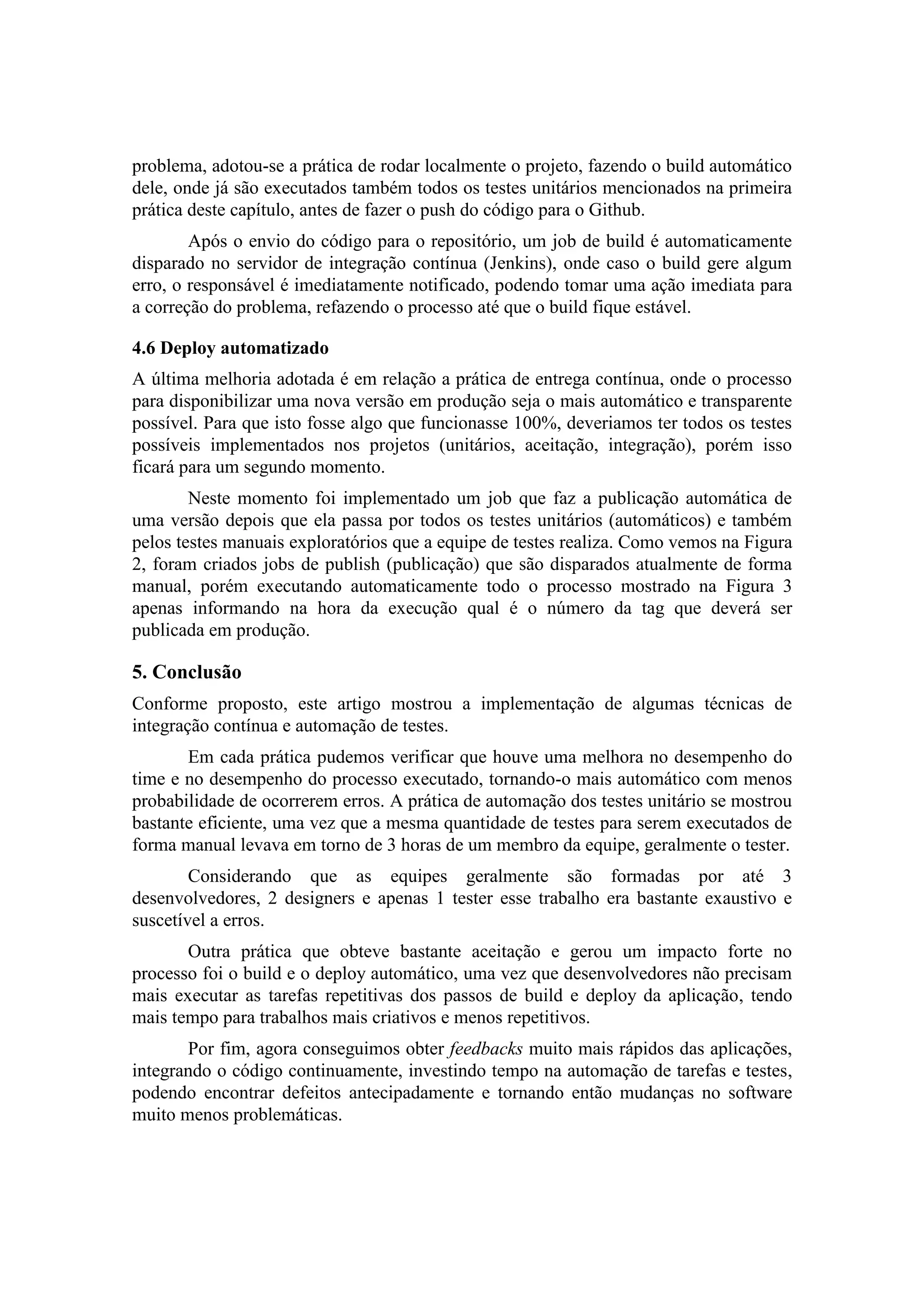 problema, adotou-se a prática de rodar localmente o projeto, fazendo o build automático
dele, onde já são executados também todos os testes unitários mencionados na primeira
prática deste capítulo, antes de fazer o push do código para o Github.
Após o envio do código para o repositório, um job de build é automaticamente
disparado no servidor de integração contínua (Jenkins), onde caso o build gere algum
erro, o responsável é imediatamente notificado, podendo tomar uma ação imediata para
a correção do problema, refazendo o processo até que o build fique estável.
4.6 Deploy automatizado
A última melhoria adotada é em relação a prática de entrega contínua, onde o processo
para disponibilizar uma nova versão em produção seja o mais automático e transparente
possível. Para que isto fosse algo que funcionasse 100%, deveriamos ter todos os testes
possíveis implementados nos projetos (unitários, aceitação, integração), porém isso
ficará para um segundo momento.
Neste momento foi implementado um job que faz a publicação automática de
uma versão depois que ela passa por todos os testes unitários (automáticos) e também
pelos testes manuais exploratórios que a equipe de testes realiza. Como vemos na Figura
2, foram criados jobs de publish (publicação) que são disparados atualmente de forma
manual, porém executando automaticamente todo o processo mostrado na Figura 3
apenas informando na hora da execução qual é o número da tag que deverá ser
publicada em produção.
5. Conclusão
Conforme proposto, este artigo mostrou a implementação de algumas técnicas de
integração contínua e automação de testes.
Em cada prática pudemos verificar que houve uma melhora no desempenho do
time e no desempenho do processo executado, tornando-o mais automático com menos
probabilidade de ocorrerem erros. A prática de automação dos testes unitário se mostrou
bastante eficiente, uma vez que a mesma quantidade de testes para serem executados de
forma manual levava em torno de 3 horas de um membro da equipe, geralmente o tester.
Considerando que as equipes geralmente são formadas por até 3
desenvolvedores, 2 designers e apenas 1 tester esse trabalho era bastante exaustivo e
suscetível a erros.
Outra prática que obteve bastante aceitação e gerou um impacto forte no
processo foi o build e o deploy automático, uma vez que desenvolvedores não precisam
mais executar as tarefas repetitivas dos passos de build e deploy da aplicação, tendo
mais tempo para trabalhos mais criativos e menos repetitivos.
Por fim, agora conseguimos obter feedbacks muito mais rápidos das aplicações,
integrando o código continuamente, investindo tempo na automação de tarefas e testes,
podendo encontrar defeitos antecipadamente e tornando então mudanças no software
muito menos problemáticas.
 