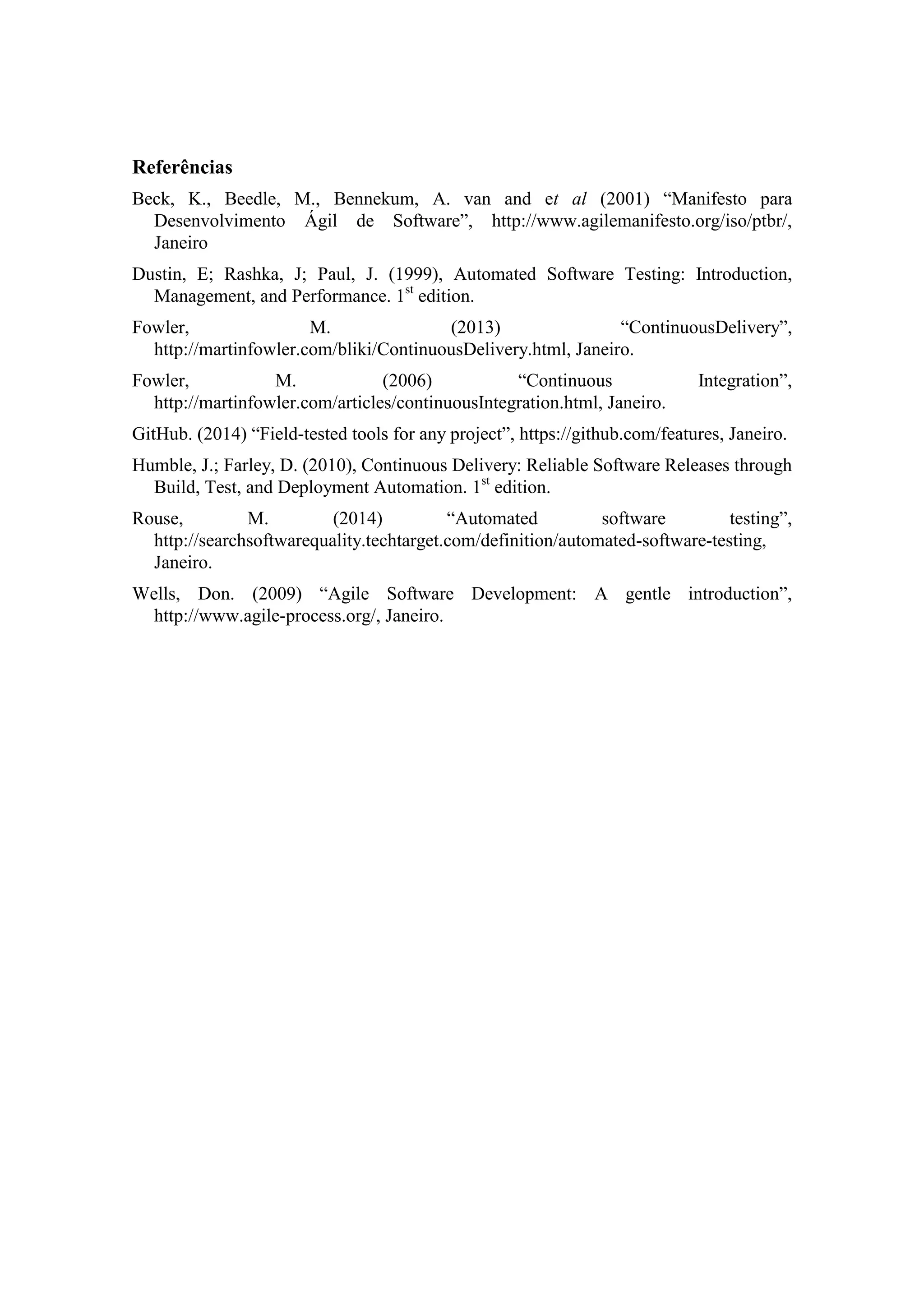 Referências
Beck, K., Beedle, M., Bennekum, A. van and et al (2001) “Manifesto para
Desenvolvimento Ágil de Software”, http://www.agilemanifesto.org/iso/ptbr/,
Janeiro
Dustin, E; Rashka, J; Paul, J. (1999), Automated Software Testing: Introduction,
Management, and Performance. 1st
edition.
Fowler, M. (2013) “ContinuousDelivery”,
http://martinfowler.com/bliki/ContinuousDelivery.html, Janeiro.
Fowler, M. (2006) “Continuous Integration”,
http://martinfowler.com/articles/continuousIntegration.html, Janeiro.
GitHub. (2014) “Field-tested tools for any project”, https://github.com/features, Janeiro.
Humble, J.; Farley, D. (2010), Continuous Delivery: Reliable Software Releases through
Build, Test, and Deployment Automation. 1st
edition.
Rouse, M. (2014) “Automated software testing”,
http://searchsoftwarequality.techtarget.com/definition/automated-software-testing,
Janeiro.
Wells, Don. (2009) “Agile Software Development: A gentle introduction”,
http://www.agile-process.org/, Janeiro.
 