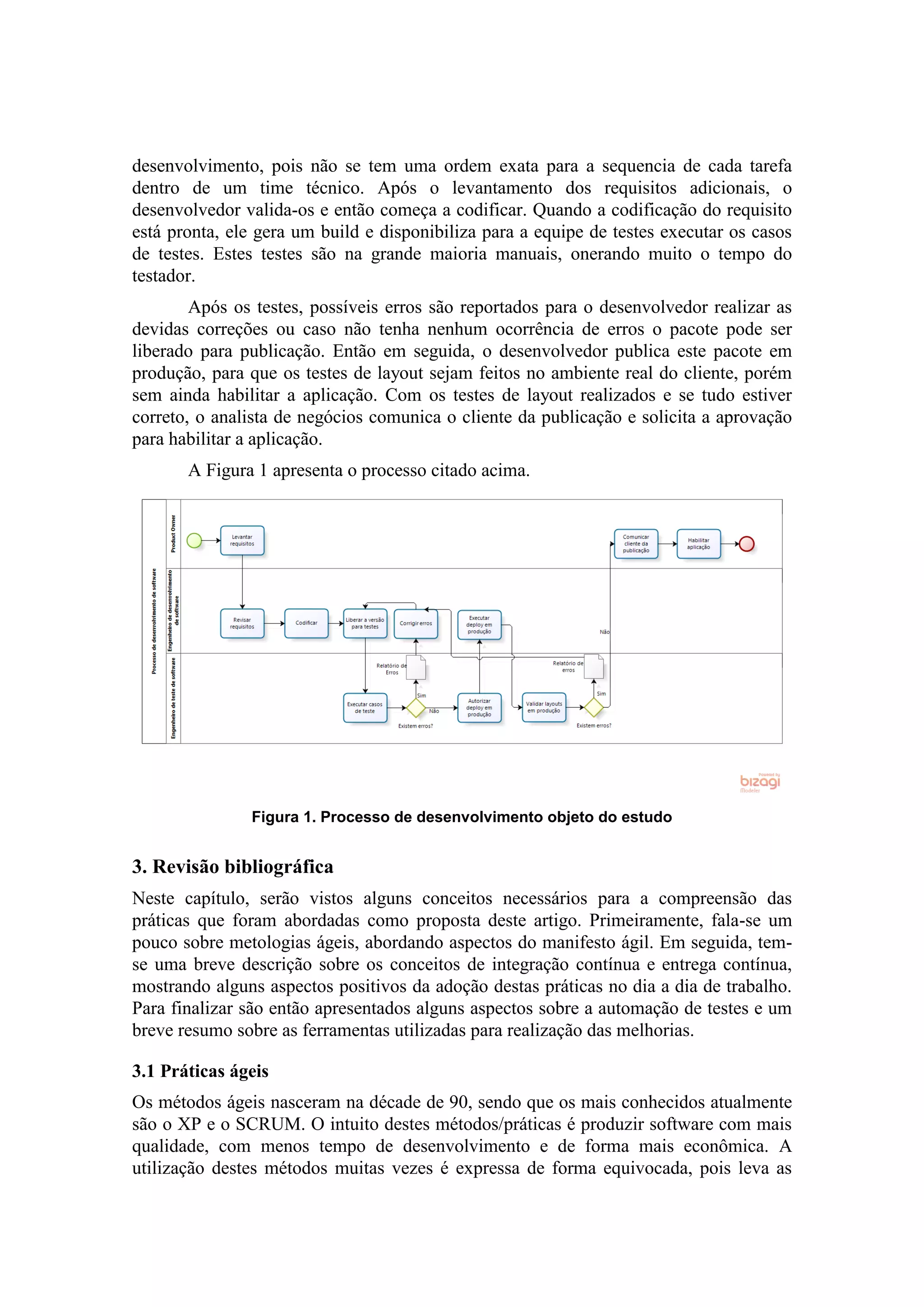 desenvolvimento, pois não se tem uma ordem exata para a sequencia de cada tarefa
dentro de um time técnico. Após o levantamento dos requisitos adicionais, o
desenvolvedor valida-os e então começa a codificar. Quando a codificação do requisito
está pronta, ele gera um build e disponibiliza para a equipe de testes executar os casos
de testes. Estes testes são na grande maioria manuais, onerando muito o tempo do
testador.
Após os testes, possíveis erros são reportados para o desenvolvedor realizar as
devidas correções ou caso não tenha nenhum ocorrência de erros o pacote pode ser
liberado para publicação. Então em seguida, o desenvolvedor publica este pacote em
produção, para que os testes de layout sejam feitos no ambiente real do cliente, porém
sem ainda habilitar a aplicação. Com os testes de layout realizados e se tudo estiver
correto, o analista de negócios comunica o cliente da publicação e solicita a aprovação
para habilitar a aplicação.
A Figura 1 apresenta o processo citado acima.
Figura 1. Processo de desenvolvimento objeto do estudo
3. Revisão bibliográfica
Neste capítulo, serão vistos alguns conceitos necessários para a compreensão das
práticas que foram abordadas como proposta deste artigo. Primeiramente, fala-se um
pouco sobre metologias ágeis, abordando aspectos do manifesto ágil. Em seguida, tem-
se uma breve descrição sobre os conceitos de integração contínua e entrega contínua,
mostrando alguns aspectos positivos da adoção destas práticas no dia a dia de trabalho.
Para finalizar são então apresentados alguns aspectos sobre a automação de testes e um
breve resumo sobre as ferramentas utilizadas para realização das melhorias.
3.1 Práticas ágeis
Os métodos ágeis nasceram na décade de 90, sendo que os mais conhecidos atualmente
são o XP e o SCRUM. O intuito destes métodos/práticas é produzir software com mais
qualidade, com menos tempo de desenvolvimento e de forma mais econômica. A
utilização destes métodos muitas vezes é expressa de forma equivocada, pois leva as
 