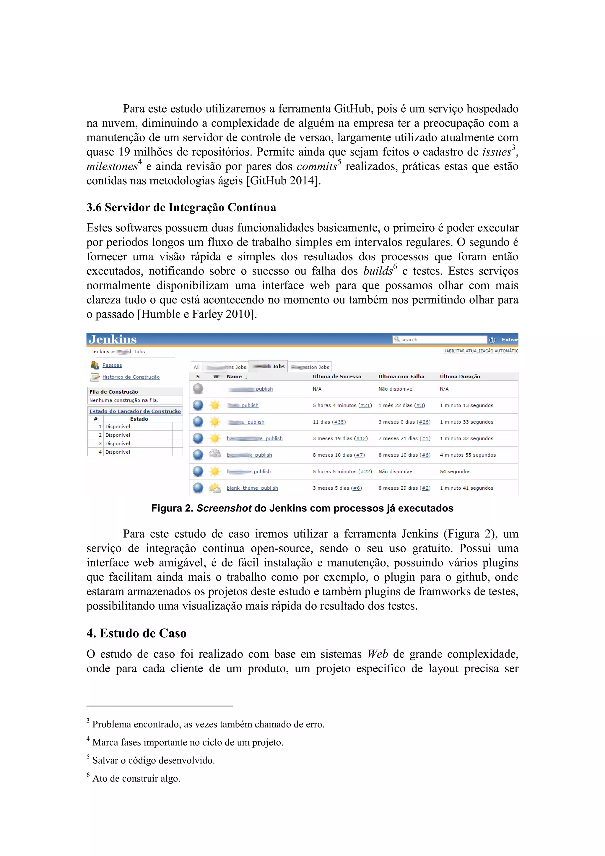 Para este estudo utilizaremos a ferramenta GitHub, pois é um serviço hospedado
na nuvem, diminuindo a complexidade de alguém na empresa ter a preocupação com a
manutenção de um servidor de controle de versao, largamente utilizado atualmente com
quase 19 milhões de repositórios. Permite ainda que sejam feitos o cadastro de issues3
,
milestones4
e ainda revisão por pares dos commits5
realizados, práticas estas que estão
contidas nas metodologias ágeis [GitHub 2014].
3.6 Servidor de Integração Contínua
Estes softwares possuem duas funcionalidades basicamente, o primeiro é poder executar
por periodos longos um fluxo de trabalho simples em intervalos regulares. O segundo é
fornecer uma visão rápida e simples dos resultados dos processos que foram então
executados, notificando sobre o sucesso ou falha dos builds6
e testes. Estes serviços
normalmente disponibilizam uma interface web para que possamos olhar com mais
clareza tudo o que está acontecendo no momento ou também nos permitindo olhar para
o passado [Humble e Farley 2010].
Figura 2. Screenshot do Jenkins com processos já executados
Para este estudo de caso iremos utilizar a ferramenta Jenkins (Figura 2), um
serviço de integração continua open-source, sendo o seu uso gratuito. Possui uma
interface web amigável, é de fácil instalação e manutenção, possuindo vários plugins
que facilitam ainda mais o trabalho como por exemplo, o plugin para o github, onde
estaram armazenados os projetos deste estudo e também plugins de framworks de testes,
possibilitando uma visualização mais rápida do resultado dos testes.
4. Estudo de Caso
O estudo de caso foi realizado com base em sistemas Web de grande complexidade,
onde para cada cliente de um produto, um projeto especifico de layout precisa ser
3
Problema encontrado, as vezes também chamado de erro.
4
Marca fases importante no ciclo de um projeto.
5
Salvar o código desenvolvido.
6
Ato de construir algo.
 