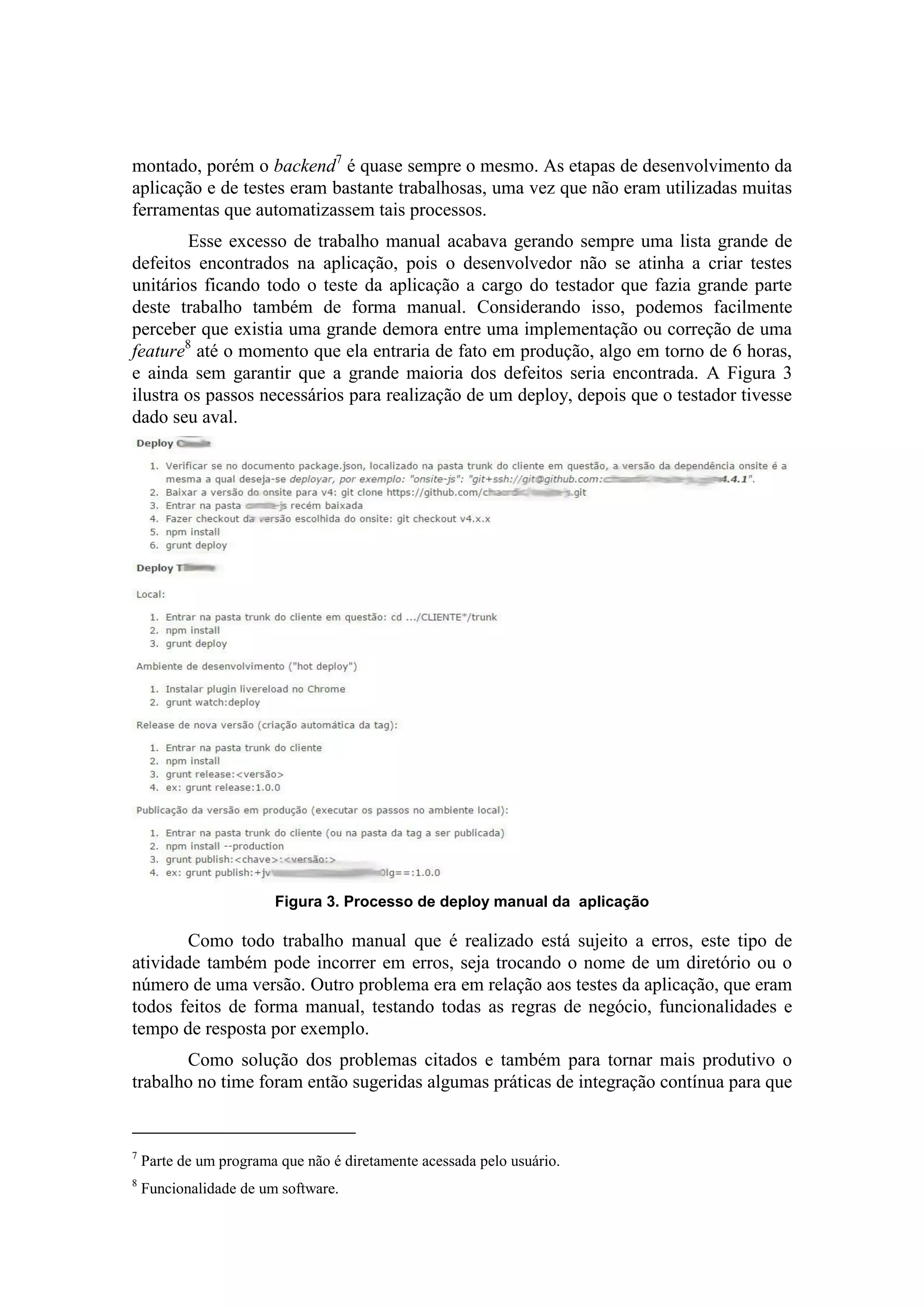 montado, porém o backend7
é quase sempre o mesmo. As etapas de desenvolvimento da
aplicação e de testes eram bastante trabalhosas, uma vez que não eram utilizadas muitas
ferramentas que automatizassem tais processos.
Esse excesso de trabalho manual acabava gerando sempre uma lista grande de
defeitos encontrados na aplicação, pois o desenvolvedor não se atinha a criar testes
unitários ficando todo o teste da aplicação a cargo do testador que fazia grande parte
deste trabalho também de forma manual. Considerando isso, podemos facilmente
perceber que existia uma grande demora entre uma implementação ou correção de uma
feature8
até o momento que ela entraria de fato em produção, algo em torno de 6 horas,
e ainda sem garantir que a grande maioria dos defeitos seria encontrada. A Figura 3
ilustra os passos necessários para realização de um deploy, depois que o testador tivesse
dado seu aval.
Figura 3. Processo de deploy manual da aplicação
Como todo trabalho manual que é realizado está sujeito a erros, este tipo de
atividade também pode incorrer em erros, seja trocando o nome de um diretório ou o
número de uma versão. Outro problema era em relação aos testes da aplicação, que eram
todos feitos de forma manual, testando todas as regras de negócio, funcionalidades e
tempo de resposta por exemplo.
Como solução dos problemas citados e também para tornar mais produtivo o
trabalho no time foram então sugeridas algumas práticas de integração contínua para que
7
Parte de um programa que não é diretamente acessada pelo usuário.
8
Funcionalidade de um software.
 