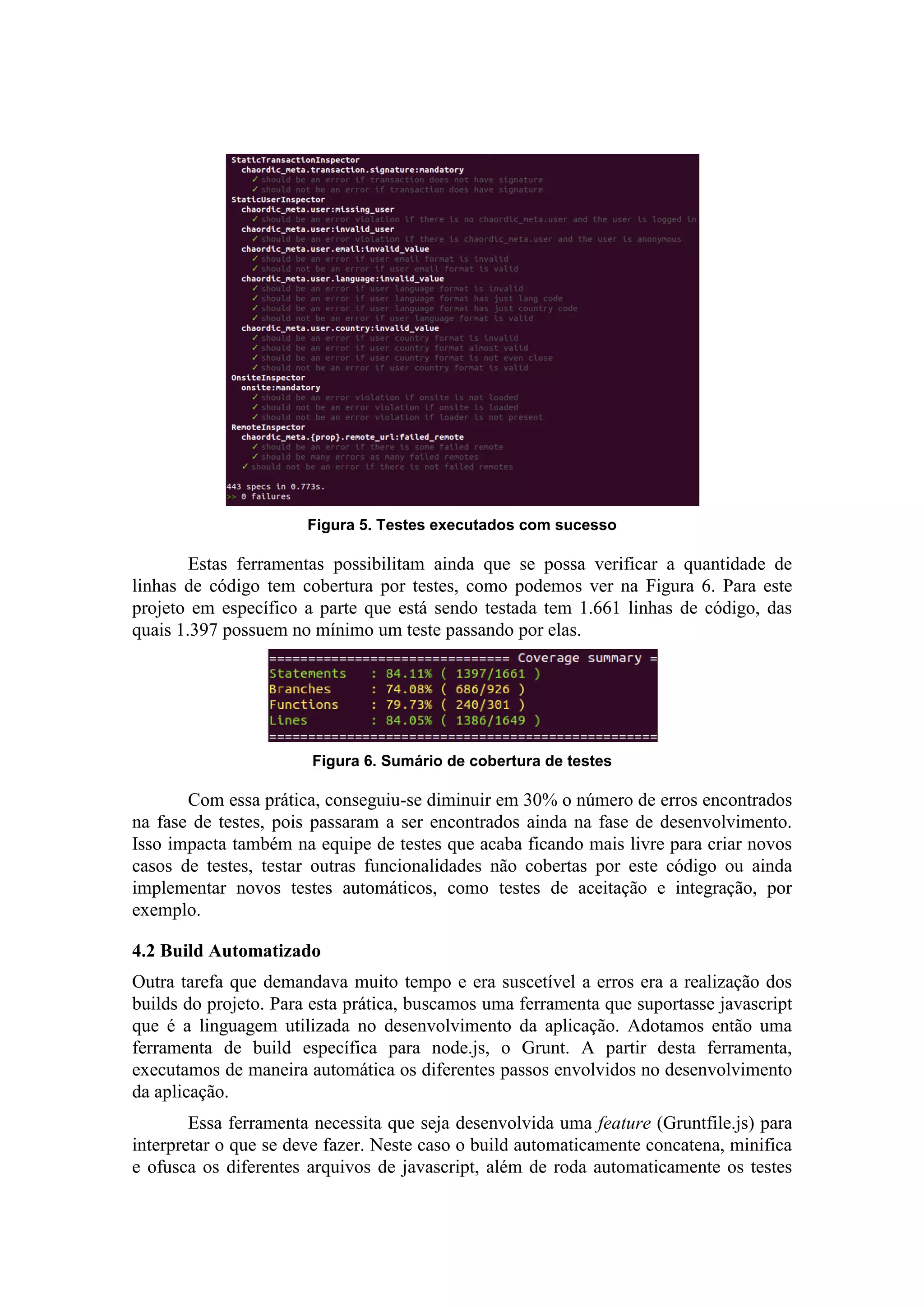 Figura 5. Testes executados com sucesso
Estas ferramentas possibilitam ainda que se possa verificar a quantidade de
linhas de código tem cobertura por testes, como podemos ver na Figura 6. Para este
projeto em específico a parte que está sendo testada tem 1.661 linhas de código, das
quais 1.397 possuem no mínimo um teste passando por elas.
Figura 6. Sumário de cobertura de testes
Com essa prática, conseguiu-se diminuir em 30% o número de erros encontrados
na fase de testes, pois passaram a ser encontrados ainda na fase de desenvolvimento.
Isso impacta também na equipe de testes que acaba ficando mais livre para criar novos
casos de testes, testar outras funcionalidades não cobertas por este código ou ainda
implementar novos testes automáticos, como testes de aceitação e integração, por
exemplo.
4.2 Build Automatizado
Outra tarefa que demandava muito tempo e era suscetível a erros era a realização dos
builds do projeto. Para esta prática, buscamos uma ferramenta que suportasse javascript
que é a linguagem utilizada no desenvolvimento da aplicação. Adotamos então uma
ferramenta de build específica para node.js, o Grunt. A partir desta ferramenta,
executamos de maneira automática os diferentes passos envolvidos no desenvolvimento
da aplicação.
Essa ferramenta necessita que seja desenvolvida uma feature (Gruntfile.js) para
interpretar o que se deve fazer. Neste caso o build automaticamente concatena, minifica
e ofusca os diferentes arquivos de javascript, além de roda automaticamente os testes
 