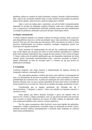 problema, adotou-se a prática de rodar localmente o projeto, fazendo o build automático
dele, onde já são executados também todos os testes unitários mencionados na primeira
prática deste capítulo, antes de fazer o push do código para o Github.
Após o envio do código para o repositório, um job de build é automaticamente
disparado no servidor de integração contínua (Jenkins), onde caso o build gere algum
erro, o responsável é imediatamente notificado, podendo tomar uma ação imediata para
a correção do problema, refazendo o processo até que o build fique estável.
4.6 Deploy automatizado
A última melhoria adotada é em relação a prática de entrega contínua, onde o processo
para disponibilizar uma nova versão em produção seja o mais automático e transparente
possível. Para que isto fosse algo que funcionasse 100%, deveriamos ter todos os testes
possíveis implementados nos projetos (unitários, aceitação, integração), porém isso
ficará para um segundo momento.
Neste momento foi implementado um job que faz a publicação automática de
uma versão depois que ela passa por todos os testes unitários (automáticos) e também
pelos testes manuais exploratórios que a equipe de testes realiza. Como vemos na Figura
2, foram criados jobs de publish (publicação) que são disparados atualmente de forma
manual, porém executando automaticamente todo o processo mostrado na Figura 3
apenas informando na hora da execução qual é o número da tag que deverá ser
publicada em produção.
5. Conclusão
Conforme proposto, este artigo mostrou a implementação de algumas técnicas de
integração contínua e automação de testes.
Em cada prática pudemos verificar que houve uma melhora no desempenho do
time e no desempenho do processo executado, tornando-o mais automático com menos
probabilidade de ocorrerem erros. A prática de automação dos testes unitário se mostrou
bastante eficiente, uma vez que a mesma quantidade de testes para serem executados de
forma manual levava em torno de 3 horas de um membro da equipe, geralmente o tester.
Considerando que as equipes geralmente são formadas por até 3
desenvolvedores, 2 designers e apenas 1 tester esse trabalho era bastante exaustivo e
suscetível a erros.
Outra prática que obteve bastante aceitação e gerou um impacto forte no
processo foi o build e o deploy automático, uma vez que desenvolvedores não precisam
mais executar as tarefas repetitivas dos passos de build e deploy da aplicação, tendo
mais tempo para trabalhos mais criativos e menos repetitivos.
Por fim, agora conseguimos obter feedbacks muito mais rápidos das aplicações,
integrando o código continuamente, investindo tempo na automação de tarefas e testes,
podendo encontrar defeitos antecipadamente e tornando então mudanças no software
muito menos problemáticas.
 