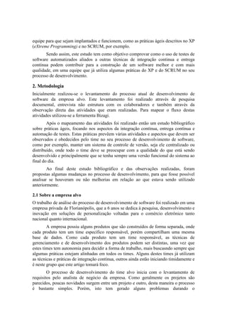 equipe para que sejam implantados e funcionem, como as práticas ágeis descritos no XP
(eXtreme Programming) e no SCRUM, por exemplo.
Sendo assim, este estudo tem como objetivo comprovar como o uso de testes de
software automatizados aliados a outras técnicas de integração continua e entrega
contínua podem contribuir para a construção de um software melhor e com mais
qualidade, em uma equipe que já utiliza algumas práticas do XP e do SCRUM no seu
processo de desenvolvimento.
2. Metodologia
Inicialmente realizou-se o levantamento do processo atual de desenvolvimento de
software da empresa alvo. Este levantamento foi realizado através de pesquisa
documental, entrevista não estrutura com os colaboradores e também através da
observação direta das atividades que eram realizadas. Para mapear o fluxo destas
atividades utilizou-se a ferramenta Bizagi.
Após o mapeamento das atividades foi realizado então um estudo bibliográfico
sobre práticas ágeis, focando nos aspectos da integração contínua, entrega contínua e
automação de testes. Estas práticas prevêem várias atividades e aspectos que devem ser
observados e obedecidos pelo time no seu processo de desenvolvimento de software,
como por exemplo, manter um sistema de controle de versão, seja ele centralizado ou
distribuído, onde todo o time deve se preocupar com a qualidade do que está sendo
desenvolvido e principalmente que se tenha sempre uma versão funcional do sistema ao
final do dia.
Ao final deste estudo bibliográfico e das observações realizadas, foram
propostas algumas mudanças no processo de desenvolvimento, para que fosse possível
analisar se houveram ou não melhorias em relação ao que estava sendo utilizado
anteriormente.
2.1 Sobre a empresa alvo
O trabalho de análise do processo de desenvolvimento de software foi realizado em uma
empresa privada de Florianópolis, que a 6 anos se dedica à pesquisa, desenvolvimento e
inovação em soluções de personalização voltadas para o comércio eletrônico tanto
nacional quanto internacional.
A empresa possiu alguns produtos que são construídos de forma separada, onde
cada produto tem um time específico responsável, porém compartilham uma mesma
base de dados. Como cada produto tem um time responsável, as técnicas de
gerenciamento e de desenvolvimento dos produtos podem ser distintas, uma vez que
estes times tem autonomia para decidir a forma de trabalho, mais buscasndo sempre que
algumas práticas estejam alinhadas em todos os times. Alguns destes times já utilizam
as técnicas e práticas de integração contínua, outros ainda estão iniciando timidamente e
é neste grupo que este artigo tomará foco.
O processo de desenvolvimento do time alvo inicia com o levantamento de
requisitos pelo analista de negócio da empresa. Como geralmente os projetos são
parecidos, poucas novidades surgem entre um projeto e outro, desta maneira o processo
é bastante simples. Porém, isto tem gerado alguns problemas durando o
 