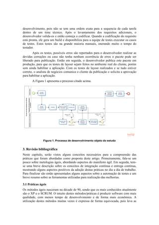 desenvolvimento, pois não se tem uma ordem exata para a sequencia de cada tarefa
dentro de um time técnico. Após o levantamento dos requisitos adicionais, o
desenvolvedor valida-os e então começa a codificar. Quando a codificação do requisito
está pronta, ele gera um build e disponibiliza para a equipe de testes executar os casos
de testes. Estes testes são na grande maioria manuais, onerando muito o tempo do
testador.
Após os testes, possíveis erros são reportados para o desenvolvedor realizar as
devidas correções ou caso não tenha nenhum ocorrência de erros o pacote pode ser
liberado para publicação. Então em seguida, o desenvolvedor publica este pacote em
produção, para que os testes de layout sejam feitos no ambiente real do cliente, porém
sem ainda habilitar a aplicação. Com os testes de layout realizados e se tudo estiver
correto, o analista de negócios comunica o cliente da publicação e solicita a aprovação
para habilitar a aplicação.
A Figura 1 apresenta o processo citado acima.
Figura 1. Processo de desenvolvimento objeto do estudo
3. Revisão bibliográfica
Neste capítulo, serão vistos alguns conceitos necessários para a compreensão das
práticas que foram abordadas como proposta deste artigo. Primeiramente, fala-se um
pouco sobre metologias ágeis, abordando aspectos do manifesto ágil. Em seguida, tem-
se uma breve descrição sobre os conceitos de integração contínua e entrega contínua,
mostrando alguns aspectos positivos da adoção destas práticas no dia a dia de trabalho.
Para finalizar são então apresentados alguns aspectos sobre a automação de testes e um
breve resumo sobre as ferramentas utilizadas para realização das melhorias.
3.1 Práticas ágeis
Os métodos ágeis nasceram na décade de 90, sendo que os mais conhecidos atualmente
são o XP e o SCRUM. O intuito destes métodos/práticas é produzir software com mais
qualidade, com menos tempo de desenvolvimento e de forma mais econômica. A
utilização destes métodos muitas vezes é expressa de forma equivocada, pois leva as
 