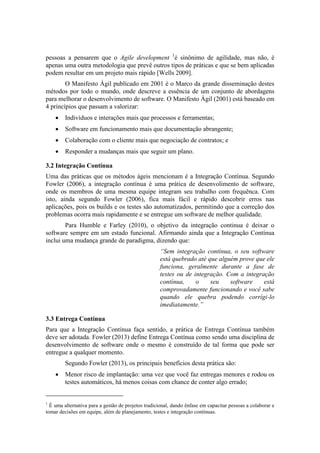 pessoas a pensarem que o Agile development 1
é sinônimo de agilidade, mas não, é
apenas uma outra metodologia que prevê outros tipos de práticas e que se bem aplicadas
podem resultar em um projeto mais rápido [Wells 2009].
O Manifesto Ágil publicado em 2001 é o Marco da grande disseminação destes
métodos por todo o mundo, onde descreve a essência de um conjunto de abordagens
para melhorar o desenvolvimento de software. O Manifesto Ágil (2001) está baseado em
4 princípios que passam a valorizar:
 Indivíduos e interações mais que processos e ferramentas;
 Software em funcionamento mais que documentação abrangente;
 Colaboração com o cliente mais que negociação de contratos; e
 Responder a mudanças mais que seguir um plano.
3.2 Integração Contínua
Uma das práticas que os métodos ágeis mencionam é a Integração Contínua. Segundo
Fowler (2006), a integração contínua é uma prática de desenvolimento de software,
onde os membros de uma mesma equipe integram seu trabalho com frequênca. Com
isto, ainda segundo Fowler (2006), fica mais fácil e rápido descobrir erros nas
aplicações, pois os builds e os testes são automatizados, permitindo que a correção dos
problemas ocorra mais rapidamente e se entregue um software de melhor qualidade.
Para Humble e Farley (2010), o objetivo da integração continua é deixar o
software sempre em um estado funcional. Afirmando ainda que a Integração Contínua
inclui uma mudança grande de paradigma, dizendo que:
“Sem integração contínua, o seu software
está quebrado até que alguém prove que ele
funciona, geralmente durante a fase de
testes ou de integração. Com a integração
contínua, o seu software está
comprovadamente funcionando e você sabe
quando ele quebra podendo corrígi-lo
imediatamente.”
3.3 Entrega Contínua
Para que a Integração Contínua faça sentido, a prática de Entrega Contínua também
deve ser adotada. Fowler (2013) define Entrega Contínua como sendo uma disciplina de
desenvolvimento de software onde o mesmo é construído de tal forma que pode ser
entregue a qualquer momento.
Segundo Fowler (2013), os principais benefícios desta prática são:
 Menor risco de implantação: uma vez que você faz entregas menores e rodou os
testes automáticos, há menos coisas com chance de conter algo errado;
1
É uma alternativa para a gestão de projetos tradicional, dando ênfase em capacitar pessoas a colaborar e
tomar decisões em equipe, além de planejamento, testes e integração contínuas.
 