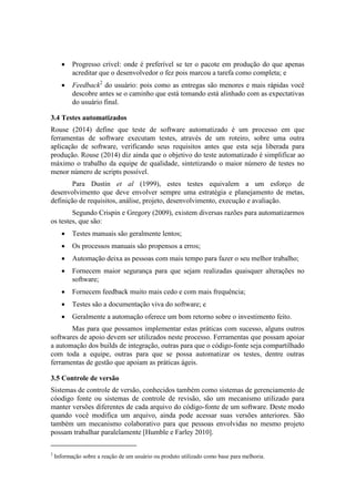 Progresso crível: onde é preferível se ter o pacote em produção do que apenas
acreditar que o desenvolvedor o fez pois marcou a tarefa como completa; e
 Feedback2
do usuário: pois como as entregas são menores e mais rápidas você
descobre antes se o caminho que está tomando está alinhado com as expectativas
do usuário final.
3.4 Testes automatizados
Rouse (2014) define que teste de software automatizado é um processo em que
ferramentas de software executam testes, através de um roteiro, sobre uma outra
aplicação de software, verificando seus requisitos antes que esta seja liberada para
produção. Rouse (2014) diz ainda que o objetivo do teste automatizado é simplificar ao
máximo o trabalho da equipe de qualidade, sintetizando o maior número de testes no
menor número de scripts possível.
Para Dustin et al (1999), estes testes equivalem a um esforço de
desenvolvimento que deve envolver sempre uma estratégia e planejamento de metas,
definição de requisitos, análise, projeto, desenvolvimento, execução e avaliação.
Segundo Crispin e Gregory (2009), existem diversas razões para automatizarmos
os testes, que são:
 Testes manuais são geralmente lentos;
 Os processos manuais são propensos a erros;
 Automação deixa as pessoas com mais tempo para fazer o seu melhor trabalho;
 Fornecem maior segurança para que sejam realizadas quaisquer alterações no
software;
 Fornecem feedback muito mais cedo e com mais frequência;
 Testes são a documentação viva do software; e
 Geralmente a automação oferece um bom retorno sobre o investimento feito.
Mas para que possamos implementar estas práticas com sucesso, alguns outros
softwares de apoio devem ser utilizados neste processo. Ferramentas que possam apoiar
a automação dos builds de integração, outras para que o código-fonte seja compartilhado
com toda a equipe, outras para que se possa automatizar os testes, dentre outras
ferramentas de gestão que apoiam as práticas ágeis.
3.5 Controle de versão
Sistemas de controle de versão, conhecidos também como sistemas de gerenciamento de
cóodigo fonte ou sistemas de controle de revisão, são um mecanismo utilizado para
manter versões diferentes de cada arquivo do código-fonte de um software. Deste modo
quando você modifica um arquivo, ainda pode acessar suas versões anteriores. São
também um mecanismo colaborativo para que pessoas envolvidas no mesmo projeto
possam trabalhar paralelamente [Humble e Farley 2010].
2
Informação sobre a reação de um usuário ou produto utilizado como base para melhoria.
 