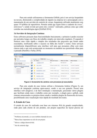 Para este estudo utilizaremos a ferramenta GitHub, pois é um serviço hospedado
na nuvem, diminuindo a complexidade de alguém na empresa ter a preocupação com a
manutenção de um servidor de controle de versao, largamente utilizado atualmente com
quase 19 milhões de repositórios. Permite ainda que sejam feitos o cadastro de issues3
,
milestones4
e ainda revisão por pares dos commits5
realizados, práticas estas que estão
contidas nas metodologias ágeis [GitHub 2014].
3.6 Servidor de Integração Contínua
Estes softwares possuem duas funcionalidades basicamente, o primeiro é poder executar
por periodos longos um fluxo de trabalho simples em intervalos regulares. O segundo é
fornecer uma visão rápida e simples dos resultados dos processos que foram então
executados, notificando sobre o sucesso ou falha dos builds6
e testes. Estes serviços
normalmente disponibilizam uma interface web para que possamos olhar com mais
clareza tudo o que está acontecendo no momento ou também nos permitindo olhar para
o passado [Humble e Farley 2010].
Figura 2. Screenshot do Jenkins com processos já executados
Para este estudo de caso iremos utilizar a ferramenta Jenkins (Figura 2), um
serviço de integração continua open-source, sendo o seu uso gratuito. Possui uma
interface web amigável, é de fácil instalação e manutenção, possuindo vários plugins
que facilitam ainda mais o trabalho como por exemplo, o plugin para o github, onde
estaram armazenados os projetos deste estudo e também plugins de framworks de testes,
possibilitando uma visualização mais rápida do resultado dos testes.
4. Estudo de Caso
O estudo de caso foi realizado com base em sistemas Web de grande complexidade,
onde para cada cliente de um produto, um projeto especifico de layout precisa ser
3
Problema encontrado, as vezes também chamado de erro.
4
Marca fases importante no ciclo de um projeto.
5
Salvar o código desenvolvido.
6
Ato de construir algo.
 