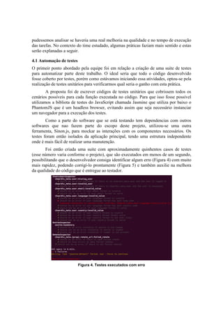 pudessemos analisar se haveria uma real melhoria na qualidade e no tempo de execução
das tarefas. No contexto do time estudado, algumas práticas faziam mais sentido e estas
serão explanadas a seguir.
4.1 Automação de testes
O primeir ponto abordado pela equipe foi em relação a criação de uma suite de testes
para automatizar parte deste trabalho. O ideal seria que todo o código desenvolvido
fosse coberto por testes, porém como estávamos iniciando essa atividades, optou-se pela
realização de testes unitários para verificarmos qual seria o ganho com esta prática.
A proposta foi de escrever códigos de testes unitários que cobrissem todos os
cenários possíveis para cada função executada no código. Para que isso fosse possível
utilizamos a bibliota de testes do JavaScript chamada Jasmine que utiliza por baixo o
PhantomJS que é um headless browser, evitando assim que seja necessário instanciar
um navegador para a execução dos testes.
Como a parte do software que se está testando tem dependencias com outros
softwares que nao fazem parte do escopo deste projeto, utilizou-se uma outra
ferramenta, Sinon.js, para mockar as interações com os componentes necessários. Os
testes foram então isolados da aplicação principal, tendo uma estrutura independente
onde é mais fácil de realizar uma manutenção.
Foi então criada uma suite com aproximadamente quinhentos casos de testes
(esse número varia conforme o projeto), que são executados em menos de um segundo,
possibilitando que o desenvolvedor consiga identificar algum erro (Figura 4) com muito
mais rapidez, podendo corrigí-lo prontamente (Figura 5) e também auxilie na melhora
da qualidade do código que é entregue ao testador.
Figura 4. Testes executados com erro
 