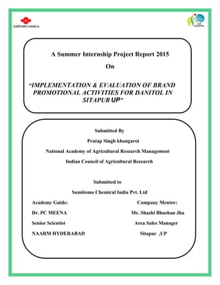A Summer Internship Project Report 2015
On
“IMPLEMENTATION & EVALUATION OF BRAND
PROMOTIONAL ACTIVITIES FOR DANITOL IN
SITAPUR UP”
Submitted By
Pratap Singh khangarot
National Academy of Agricultural Research Management
Indian Council of Agricultural Research
Submitted to
Sumitomo Chemical India Pvt. Ltd
Academy Guide: Company Mentor:
Dr. PC MEENA Mr. Shashi Bhushan Jha
Senior Scientist Area Sales Manager
NAARM HYDERABAD Sitapur ,UP
 