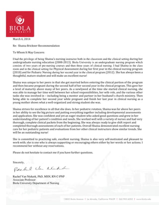 March 6, 2014
Re: Shaina Brickner Recommendation
To Whom It May Concern:
I had the privilege of being Shaina’s nursing instructor both in the classroom and the clinical setting during her
undergraduate nursing education (2008-2013). Biola University is an undergraduate nursing program which
consists of two years of pre-nursing courses and then three years of clinical nursing. I had Shaina in the class
room and in the clinical setting for Physical Assessment during her first year in the clinical nursing program
(2010) and for Pediatric Nursing during her second year in the clinical program (2012). She has always been a
thoughtful, mature student and will make an excellent nurse!
Shaina was unique to her peers in that she got married before entering the clinical portion of the program
and then became pregnant during the second half of her second year in the clinical program. This gave her
a level of maturity above many of her peers. As a newlywed at the time she started clinical nursing, she
was able to manage her time well between her school responsibilities, her wife role, and the various other
tasks she was involved in – including being a mentor and partner in her husband’s church ministry. Then
being able to complete her second year while pregnant and finish her last year in clinical nursing as a
young mother shows what a well-organized and strong student she was.
Shaina strives for excellence in all that she does. In her pediatric rotation, Shaina was far above her peers
in her ability to see the big picture and putting everything together including developmental assessments
and application. She was confident and yet an eager student who asked good questions and grew in her
understanding of her patient’s condition and needs. She worked well with a variety of nurses and had very
thorough, complete clinical packets from the beginning. She was always ready to give shift report and
completed thorough assessments of each of her patients. Overall Shaina demonstrated excellent nursing
care for her pediatric patients and evaluations from her other clinical instructors show similar trends. She
will be an outstanding nurse!
She is committed to practicing safe, excellent nursing. Shaina is also very self-motivated and pleasant to
work with; she is one who is always supporting or encouraging others either by her words or her actions. I
recommend her without any reservations.
Please do not hesitate to contact me if you have further questions.
Sincerely,
Rachel Van Niekerk, PhD, MSN, RN C-PNP
Associate Professor
Biola University Department of Nursing
 