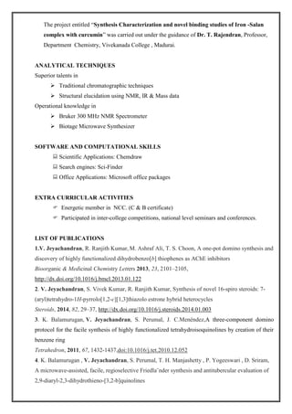 The project entitled “Synthesis Characterization and novel binding studies of Iron -Salan
complex with curcumin” was carried out under the guidance of Dr. T. Rajendran, Professor,
Department Chemistry, Vivekanada College , Madurai.
ANALYTICAL TECHNIQUES
Superior talents in
 Traditional chromatographic techniques
 Structural elucidation using NMR, IR & Mass data
Operational knowledge in
 Bruker 300 MHz NMR Spectrometer
 Biotage Microwave Synthesizer
SOFTWARE AND COMPUTATIONAL SKILLS
 Scientific Applications: Chemdraw
 Search engines: Sci-Finder
 Office Applications: Microsoft office packages
EXTRA CURRICULAR ACTIVITIES
 Energetic member in NCC. (C & B certificate)
 Participated in inter-college competitions, national level seminars and conferences.
LIST OF PUBLICATIONS
1.V. Jeyachandran, R. Ranjith Kumar, M. Ashraf Ali, T. S. Choon, A one-pot domino synthesis and
discovery of highly functionalized dihydrobenzo[b] thiophenes as AChE inhibitors
Bioorganic & Medicinal Chemistry Letters 2013, 23, 2101–2105,
http://dx.doi.org/10.1016/j.bmcl.2013.01.122
2. V. Jeyachandran, S. Vivek Kumar, R. Ranjith Kumar, Synthesis of novel 16-spiro steroids: 7-
(aryl)tetrahydro-1H-pyrrolo[1,2-c][1,3]thiazolo estrone hybrid heterocycles
Steroids, 2014, 82, 29–37, http://dx.doi.org/10.1016/j.steroids.2014.01.003
3. K. Balamurugan, V. Jeyachandran, S. Perumal, J. C.Menéndez,A three-component domino
protocol for the facile synthesis of highly functionalized tetrahydroisoquinolines by creation of their
benzene ring
Tetrahedron, 2011, 67, 1432-1437,doi:10.1016/j.tet.2010.12.052
4. K. Balamurugan , V. Jeyachandran, S. Perumal, T. H. Manjashetty , P. Yogeeswari , D. Sriram,
A microwave-assisted, facile, regioselective Friedla¨nder synthesis and antitubercular evaluation of
2,9-diaryl-2,3-dihydrothieno-[3,2-b]quinolines
 