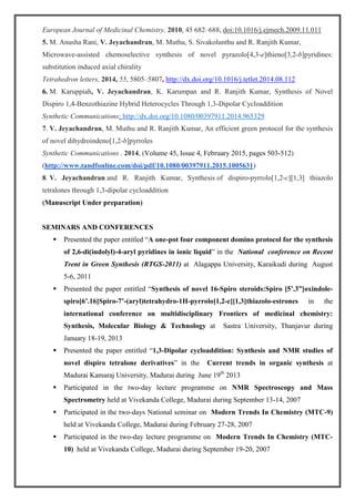 European Journal of Medicinal Chemistry, 2010, 45 682–688, doi:10.1016/j.ejmech.2009.11.011
5. M. Anusha Rani, V. Jeyachandran, M. Muthu, S. Sivakolunthu and R. Ranjith Kumar,
Microwave-assisted chemoselective synthesis of novel pyrazolo[4,3-e]thieno[3,2-b]pyridines:
substitution induced axial chirality
Tetrahedron letters, 2014, 55, 5805–5807, http://dx.doi.org/10.1016/j.tetlet.2014.08.112
6. M. Karuppiah, V. Jeyachandran, K. Karumpan and R. Ranjith Kumar, Synthesis of Novel
Dispiro 1,4-Benzothiazine Hybrid Heterocycles Through 1,3-Dipolar Cycloaddition
Synthetic Communications: http://dx.doi.org/10.1080/00397911.2014.965329
7. V. Jeyachandran, M. Muthu and R. Ranjith Kumar, An efficient green protocol for the synthesis
of novel dihydroindeno[1,2-b]pyrroles
Synthetic Communications . 2014, (Volume 45, Issue 4, February 2015, pages 503-512)
(http://www.tandfonline.com/doi/pdf/10.1080/00397911.2015.1005631)
8. V. Jeyachandran and R. Ranjith Kumar, Synthesis of dispiro-pyrrolo[1,2-c][1,3] thiazolo
tetralones through 1,3-dipolar cycloaddition
(Manuscript Under preparation)
SEMINARS AND CONFERENCES
 Presented the paper entitled “A one-pot four component domino protocol for the synthesis
of 2,6-di(indolyl)-4-aryl pyridines in ionic liquid” in the National conference on Recent
Trent in Green Synthesis (RTGS-2011) at Alagappa University, Karaikudi during August
5-6, 2011
 Presented the paper entitled “Synthesis of novel 16-Spiro steroids:Spiro [5’.3”]oxindole-
spiro[6’.16]Spiro-7’-(aryl)tetrahydro-1H-pyrrolo[1,2-c][1,3]thiazolo-estrones in the
international conference on multidisciplinary Frontiers of medicinal chemistry:
Synthesis, Molecular Biology & Technology at Sastra University, Thanjavur during
January 18-19, 2013
 Presented the paper entitled “1,3-Dipolar cycloaddition: Synthesis and NMR studies of
novel dispiro tetralone derivatives” in the Current trends in organic synthesis at
Madurai Kamaraj University, Madurai during June 19th
2013
 Participated in the two-day lecture programme on NMR Spectroscopy and Mass
Spectrometry held at Vivekanda College, Madurai during September 13-14, 2007
 Participated in the two-days National seminar on Modern Trends In Chemistry (MTC-9)
held at Vivekanda College, Madurai during February 27-28, 2007
 Participated in the two-day lecture programme on Modern Trends In Chemistry (MTC-
10) held at Vivekanda College, Madurai during September 19-20, 2007
 