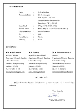 PERSONAL DATA
Name : V. Jeyachandran
Permanent address : S/o M. Veerappan
3/14, Ayyanar Kovil Street
Ganapathi Sundaranachiar Puram
Rajapalayam (TK) – 626 142
Date of birth : 3rd
April 1985 (03/004/1985)
Passport details : K9988283 (File no: 3IND8504032M2305134)
Languages known : English and Tamil
Sex : Male
Marital Status : Married
Ethnicity : Indian
REFERENCES
Dr. R. Ranjith Kumar Dr. S. Perumal Dr. S. Muthusubramaniyan
Assistant Professor Senior Professor and Head Professor
Department of Organic chemistry Department of Organic chemistry Department of Organic chemistry
School of chemistry School of chemistry School of chemistry
Madurai Kamaraj University Madurai Kamaraj University Madurai Kamaraj University
Madurai – 625 021 Madurai – 625 021 Madurai – 625 021
Ph: + 91 96555 91445 Ph: + 91 94433 38041 Ph: +91 94431 90983
raju.ranjithkumar@gmai.com subbu.perum@gmail.com muthumanian2001@yahoo.com
DECLARATION
I hereby declare that the above details furnished by me are true to the best of my knowledge
and belief.
Yours sincerely,
(V. JEYACHANDRAN)
 