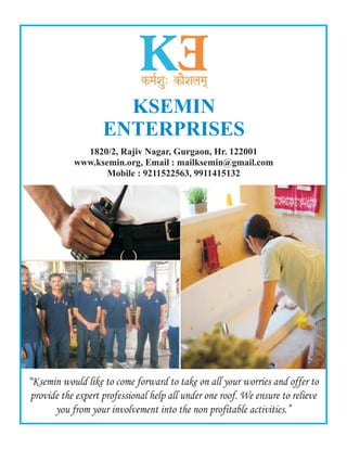 KSEMIN
ENTERPRISES
1820/2, Rajiv Nagar, Gurgaon, Hr. 122001
www.ksemin.org, Email : mailksemin@gmail.com
Mobile : 9211522563, 9911415132
“Ksemin would like to come forward to take on all your worries and offer to
provide the expert professional help all under one roof. We ensure to relieve
you from your involvement into the non profitable activities.”
 