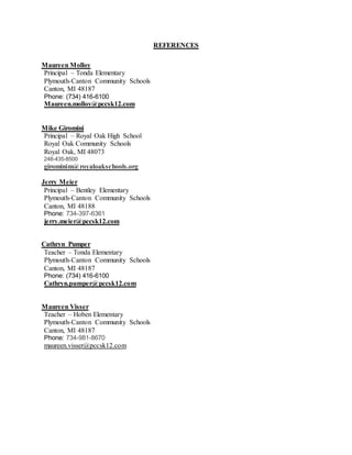 REFERENCES
Maureen Molloy
Principal – Tonda Elementary
Plymouth-Canton Community Schools
Canton, MI 48187
Phone: (734) 416-6100
Maureen.molloy@pccsk12.com
Mike Giromini
Principal – Royal Oak High School
Royal Oak Community Schools
Royal Oak, MI 48073
248-435-8500
girominim@royaloakschools.org
Jerry Meier
Principal – Bentley Elementary
Plymouth-Canton Community Schools
Canton, MI 48188
Phone: 734-397-6361
jerry.meier@pccsk12.com
Cathryn Pumper
Teacher – Tonda Elementary
Plymouth-Canton Community Schools
Canton, MI 48187
Phone: (734) 416-6100
Cathryn.pumper@pccsk12.com
Maureen Visser
Teacher – Hoben Elementary
Plymouth-Canton Community Schools
Canton, MI 48187
Phone: 734-981-8670
maureen.visser@pccsk12.com
 