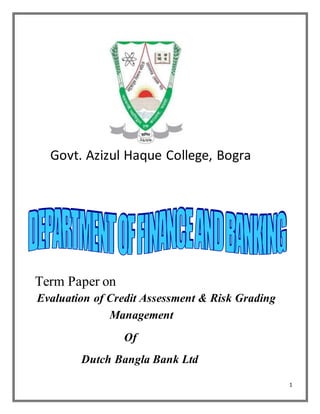 1
Govt. Azizul Haque College, Bogra
Term Paper on
Evaluation of Credit Assessment & Risk Grading
Management
Of
Dutch Bangla Bank Ltd
 
