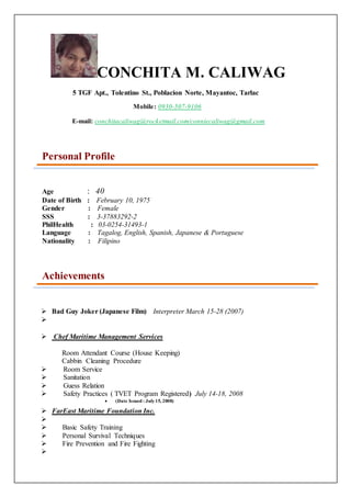 CONCHITA M. CALIWAG
5 TGF Apt., Tolentino St., Poblacion Norte, Mayantoc, Tarlac
Mobile: 0930-507-9106
E-mail: conchitacaliwag@rocketmail.com/conniecaliwag@gmail.com
Personal Profile
Age : 40
Date of Birth : February 10, 1975
Gender : Female
SSS : 3-37883292-2
PhilHealth : 03-0254-31493-1
Language : Tagalog, English, Spanish, Japanese & Portuguese
Nationality : Filipino
Achievements
 Bad Guy Joker (Japanese Film) Interpreter March 15-28 (2007)

 Chef Maritime Management Services
Room Attendant Course (House Keeping)
Cabbin Cleaning Procedure
 Room Service
 Sanitation
 Guess Relation
 Safety Practices ( TVET Program Registered) July 14-18, 2008
 (Date Issued : July15, 2008)
 FarEast Maritime Foundation Inc.

 Basic Safety Training
 Personal Survival Techniques
 Fire Prevention and Fire Fighting

 