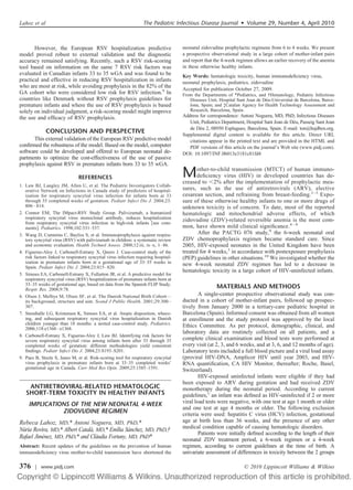 However, the European RSV hospitalization predictive
model proved robust to external validation and the diagnostic
accuracy remained satisfying. Recently, such a RSV risk-scoring
tool based on information on the same 7 RSV risk factors was
evaluated in Canadian infants 33 to 35 wGA and was found to be
practical and effective in reducing RSV hospitalization in infants
who are most at risk, while avoiding prophylaxis in the 82% of the
GA cohort who were considered low risk for RSV infection.9
In
countries like Denmark without RSV prophylaxis guidelines for
premature infants and where the use of RSV prophylaxis is based
solely on individual judgment, a risk-scoring model might improve
the use and efﬁcacy of RSV prophylaxis.
CONCLUSION AND PERSPECTIVE
This external validation of the European RSV predictive model
conﬁrmed the robustness of the model. Based on the model, computer
software could be developed and offered to European neonatal de-
partments to optimize the cost-effectiveness of the use of passive
prophylaxis against RSV in premature infants born 33 to 35 wGA.
REFERENCES
1. Law BJ, Langley JM, Allen U, et al. The Pediatric Investigators Collab-
orative Network on Infections in Canada study of predictors of hospital-
ization for respiratory syncytial virus infection for infants born at 33
through 35 completed weeks of gestation. Pediatr Infect Dis J. 2004;23:
806–814.
2. Connor EM; The IMpact-RSV Study Group. Palivizumab, a humanized
respiratory syncytial virus monoclonal antibody, reduces hospitalization
from respiratory syncytial virus infection in high-risk infants ͓see com-
ments͔. Pediatrics. 1998;102:531–537.
3. Wang D, Cummins C, Bayliss S, et al. Immunoprophylaxis against respira-
tory syncytial virus (RSV) with palivizumab in children: a systematic review
and economic evaluation. Health Technol Assess. 2008;12:iii, ix–x, 1–86.
4. Figueras-Aloy J, Carbonell-Estrany X, Quero J. Case-control study of the
risk factors linked to respiratory syncytial virus infection requiring hospital-
ization in premature infants born at a gestational age of 33–35 weeks in
Spain. Pediatr Infect Dis J. 2004;23:815–820.
5. Simoes EA, Carbonell-Estrany X, Fullarton JR, et al. A predictive model for
respiratory syncytial virus (RSV) hospitalization of premature infants born at
33–35 weeks of gestational age, based on data from the Spanish FLIP Study.
Respir Res. 2008;9:78.
6. Olsen J, Melbye M, Olsen SF, et al. The Danish National Birth Cohort—
its background, structure and aim. Scand J Public Health. 2001;29:300–
307.
7. Stensballe LG, Kristensen K, Simoes EA, et al. Atopic disposition, wheez-
ing, and subsequent respiratory syncytial virus hospitalization in Danish
children younger than 18 months: a nested case-control study. Pediatrics.
2006;118:e1360–e1368.
8. Carbonell-Estrany X, Figueras-Aloy J, Law BJ. Identifying risk factors for
severe respiratory syncytial virus among infants born after 33 through 35
completed weeks of gestation: different methodologies yield consistent
ﬁndings. Pediatr Infect Dis J. 2004;23:S193–S201.
9. Paes B, Steele S, Janes M, et al. Risk-scoring tool for respiratory syncytial
virus prophylaxis in premature infants born at 33–35 completed weeks’
gestational age in Canada. Curr Med Res Opin. 2009;25:1585–1591.
ANTIRETROVIRAL-RELATED HEMATOLOGIC
SHORT-TERM TOXICITY IN HEALTHY INFANTS
IMPLICATIONS OF THE NEW NEONATAL 4-WEEK
ZIDOVUDINE REGIMEN
Rebeca Lahoz, MD,* Antoni Noguera, MD, PhD,*
Nu´ria Rovira, MD,* Albert Catala`, MD,* Emília Sa´nchez, MD, PhD,†
Rafael Jime´nez, MD, PhD,* and Cla`udia Fortuny, MD, PhD*
Abstract: Recent updates of the guidelines on the prevention of human
immunodeﬁciency virus mother-to-child transmission have shortened the
neonatal zidovudine prophylactic regimens from 6 to 4 weeks. We present
a prospective observational study in a large cohort of mother-infant pairs
and report that the 4-week regimen allows an earlier recovery of the anemia
in these otherwise healthy infants.
Key Words: hematologic toxicity, human immunodeﬁciency virus,
neonatal prophylaxis, pediatrics, zidovudine
Accepted for publication October 27, 2009.
From the Departments of *Pediatrics, and †Hematology, Pediatric Infectious
Diseases Unit, Hospital Sant Joan de De´u-Universitat de Barcelona, Barce-
lona, Spain; and ‡Catalan Agency for Health Technology Assessment and
Research, Barcelona, Spain.
Address for correspondence: Antoni Noguera, MD, PhD, Infectious Diseases
Unit, Pediatrics Department, Hospital Sant Joan de De´u, Passeig Sant Joan
de De´u 2, 08950 Esplugues, Barcelona, Spain. E-mail: ton@hsjdbcn.org.
Supplemental digital content is available for this article. Direct URL
citations appear in the printed text and are provided in the HTML and
PDF versions of this article on the journal’s Web site (www.pidj.com).
DOI: 10.1097/INF.0b013e3181c81fd4
Mother-to-child transmission (MTCT) of human immuno-
deﬁciency virus (HIV) in developed countries has de-
creased to Ͻ2% after the implementation of prophylactic mea-
sures, such as the use of antiretrovirals (ARV), elective
cesarean section, and refraining from breast-feeding.1–3
Expo-
sure of these otherwise healthy infants to one or more drugs of
unknown toxicity is of concern. To date, most of the reported
hematologic and mitochondrial adverse effects, of which
zidovudine (ZDV)-related reversible anemia is the most com-
mon, have shown mild clinical signiﬁcance.4 – 8
After the PACTG 076 study,9
the 6-week neonatal oral
ZDV chemoprophylaxis regimen became standard care. Since
2005, HIV-exposed neonates in the United Kingdom have been
treated for 4 weeks,3
in accordance with postexposure prophylaxis
(PEP) guidelines in other situations.10
We investigated whether the
new 4-week neonatal ZDV regimen has led to a decrease in
hematologic toxicity in a large cohort of HIV-uninfected infants.
MATERIALS AND METHODS
A single-center prospective observational study was con-
ducted in a cohort of mother-infant pairs, followed up prospec-
tively from January 2000 in a tertiary-care pediatric hospital in
Barcelona (Spain). Informed consent was obtained from all women
at enrollment and the study protocol was approved by the local
Ethics Committee. As per protocol, demographic, clinical, and
laboratory data are routinely collected on all patients, and a
complete clinical examination and blood tests were performed at
every visit (at 2, 3, and 6 weeks, and at 3, 6, and 12 months of age).
Laboratory tests included a full blood picture and a viral load assay
(proviral HIV-DNA, Amplicor HIV until year 2003, and HIV-
RNA quantiﬁcation, CA HIV Monitor, thereafter; Roche, Basel,
Switzerland).
HIV-exposed uninfected infants were eligible if they had
been exposed to ARV during gestation and had received ZDV
monotherapy during the neonatal period. According to current
guidelines,1
an infant was deﬁned as HIV-uninfected if 2 or more
viral load tests were negative, with one test at age 1 month or older
and one test at age 4 months or older. The following exclusion
criteria were used: hepatitis C virus (HCV) infection, gestational
age at birth less than 36 weeks, and the presence of any other
medical condition capable of causing hematologic disorders.
Patients were initially deﬁned according to the length of their
neonatal ZDV treatment period, a 6-week regimen or a 4-week
regimen, according to current guidelines at the time of birth. A
univariate assessment of differences in toxicity between the 2 groups
Lahoz et al The Pediatric Infectious Disease Journal • Volume 29, Number 4, April 2010
© 2010 Lippincott Williams & Wilkins376 | www.pidj.com
 