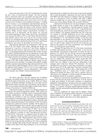 Gram stain and culture of the CSF remained positive during
the ﬁrst 3 days of intraventricular therapy. The only remaining
agent to which the isolate was susceptible was tigecycline. Based
on standard adult dosing and a report of a mean site-to-serum area
under the concentration-time curve (AUC) ratio of 0.11 for tige-
cycline in CSF of patients with noninﬂamed meninges,3
a loading
dose of 3 mg/kg i.v. was extrapolated, with maintenance dosing of
2 mg/kg i.v. every 8 hours to maximize CSF penetration. Two days
after tigecycline was added, the patient’s CSF sterilized. Platelet
and white blood cell counts were monitored daily and remained at
baseline. Mildly elevated hepatic transaminases developed on
treatment day 8 of tigecycline, but the patient was receiving
concomitant hepatotoxic drugs. Serum tigecycline concentrations
were measured by HPLC at 0.75, 4, and 7 hours after the half-hour
drug infusion, and an AUC of 8.7 mg h/L for an 8-hour dosing
interval was calculated using the trapezoidal method. Tigecycline
concentrations in CSF collected from the EVD at 0.75 and 4 hours
postinfusion were below the detectable level of 0.05 mg/L.
Intraventicular daptomycin was continued for 7 days after the
date of the ﬁrst negative CSF culture, although the dosage was
decreased to 2 mg every 24 hours for 2 days before stopping, to
minimize the risk of toxicity. Tigecycline was given for a total of 14
days. A ventriculoperitoneal shunt was placed after 10 days of sterile
CSF cultures. Parenteral daptomycin was continued for 6 weeks after
the ﬁrst sterile blood culture due to the thrombotic nidus of infection.
The patient returned to her baseline neurologic functioning.
To determine the phylogenetic background and conﬁrm the
clonality of the VRE isolates, multilocus sequence typing was per-
formed as previously described.4
According to the publicly available
multilocus sequence typing database (http://efaecium.mlst.net/), all of
the tested clinical isolates belonged to ST412, which is a member of
the epidemic clonal complex 17 (CC17). CC17 is now widely recog-
nized as a hospital-adapted E. faecium subpopulation,5
and member
strains typically carry multiple virulence-associated traits.
DISCUSSION
We believe that this is the ﬁrst reported case of pediatric
meningitis successfully treated with intraventricular daptomycin. It is
also the ﬁrst report of tigecycline use in a toddler. While use of these
agents in combination precludes crediting one or the other with the
predominant curative role, both were well tolerated, and the patient’s
CSF was successfully sterilized of this highly-resistant isolate, with no
evidence of recurrence at 3 months of follow-up.
Vancomycin-resistant E. faecium is an emerging pathogen for
hospitalized and immunocompromised patients. Most enterococci
have intrinsic resistance to multiple classes of antimicrobial agents,
including cephalosporins and semisynthetic penicillinase-resistant
penicillins (eg, oxacillin), as well as to clinically achievable serum
concentrations of aminoglycosides. The toxicity of chloramphenicol
has proscribed its use in most industrialized countries. Therefore, until
recently, antimicrobial therapy for the treatment of VRE was limited.
Although more options have become available with the approval of
novel antimicrobial agents, there is usually a delay in approval of such
agents for use in children. Linezolid was approved by the Food and
Drug Administration for use in children in 2002,6
but as of this
writing, daptomycin has not been so approved, although a clinical
trial is underway (available at: http://clinicaltrials.gov/ct2/show/
NCT00136292). Tigecycline is a treatment option for adults with
serious infections caused by methicillin-resistant Staphylococcus
aureus (MRSA) or VRE. Pharmacokinetic data from the manu-
facturer indicate that a dose of 1 mg/kg every 12 hours in pediatric
patients 8 years of age and older provides an AUC that is comparable
to that for standard adult dosing (Wyeth Laboratory). No data are
available on the safety of this drug in pediatrics, as use of the related
agent tetracycline in children less than 8 years of age has the potential
risk of tooth discoloration. Daptomycin has been used for children
with MRSA and VRE infections in situations where few alternatives
exist. In a retrospective review of children with VRE or MRSA
infections (median age, 6.5 years), doses of 4 to 6 mg/kg of dapto-
mycin were used as adjunct therapy with successful outcomes.7
Options for the treatment of E. faecium meningitis in children
are further limited, as many of the available drugs do not reach
therapeutic CSF concentrations. Linezolid achieves excellent CSF
penetration, with a CSF-to-serum ratio of 0.92.8
Linezolid has been
used successfully for central nervous system infections with E. fae-
cium in children.9
The organism isolated from the CSF in this case
was resistant to Linezolid. Daptomycin has not been studied for
meningitis in humans. In experimental animal meningitis models,
CSF penetration is 5% with inﬂamed meninges.1
It has been used
intraventricularly in one reported case in an adult.2
At that patient’s
l dose of 5 mg every 3 days, peak and trough levels from the CSF
were 13.9 and 9.9 mg/L. Sterile CSF and survival of infection were
achieved. Our patient’s CSF drug concentrations were substantially
lower, yet still achieved a good outcome.
Although CSF tigecycline was 11% of the serum concentration
in healthy adult patients receiving a 100 mg dose,3
in our case, the
intraventricular concentration of tigecycline was below the limit of
detection. It is unclear why this was the case given that peripheral
blood concentrations were substantial. There are no studies assessing
the impact of meningeal inﬂammation on CSF levels of the drug, but
since we obtained the measured CSF sample several days after
completion of dexamethasone therapy (and when CSF cultures were
sterile), there was unlikely to have been any inﬂammation of the
meninges which could have affected CSF penetration. The AUC
calculated from our patient’s serum drug concentrations was higher
than the mean AUC in the adult study,3
and what is reported in the
drug’s package insert for 24 hours after a single loading dose of 100
mg.10
Nonetheless, doses of 1 mg/kg every 12 hours would be
sufﬁcient for patients less than 8 years old in a situation where no
other options exist, although it is unclear whether the tigecycline had
any therapeutic beneﬁt for our patient’s meningitis.
Decrease in enterococcal susceptibility to Linezolid after ex-
posure to this drug has previously been reported11
to be the result of
a single gene mutation. In this report, resistance to quinupristin/
dalfopristin, chloramphenicol, and doxycycline also emerged, despite
lack of exposure to these agents. CC17, the group to which our isolate
belongs, is a notorious emerging hospital-acquired pathogen, with
multiple inducible chromosomal and plasmid-located resistance and
virulence genes.5
This case emphasizes the urgent need for pediatric clinical
trials of antibiotics for emerging resistant organisms. It also provides
clinical guidance in the use of i.v. tigecycline or intraventricular
daptomycin in children where there are no better alternatives.
ACKNOWLEDGMENTS
The authors thank all of the health care providers who were
involved in the care of our patient, including Cathy Cornell, Joan
Suver, Dr. Laurie Burroughs, Dr. Farah Cassis-Ghavami, Dr.
Jane Burns, and David Nicolau. Additionally, the authors thank
Xuan Qin for her expert microbiological advice, Dr. Ann Woolfrey
for editorial input, and Christina Sutherland at Hartford Hospital
who performed the HPLC for serum drug concentrations.
REFERENCES
1. Gerber P, Stucki A, Acosta F, et al. Daptomycin is more efﬁcacious than
vancomycin against a methicillin-susceptible Staphylococcus aureus in
experimental meningitis. J Antimicrob Chemother. 2006;57:720–723.
Jaspan et al The Pediatric Infectious Disease Journal • Volume 29, Number 4, April 2010
© 2010 Lippincott Williams & Wilkins380 | www.pidj.com
 