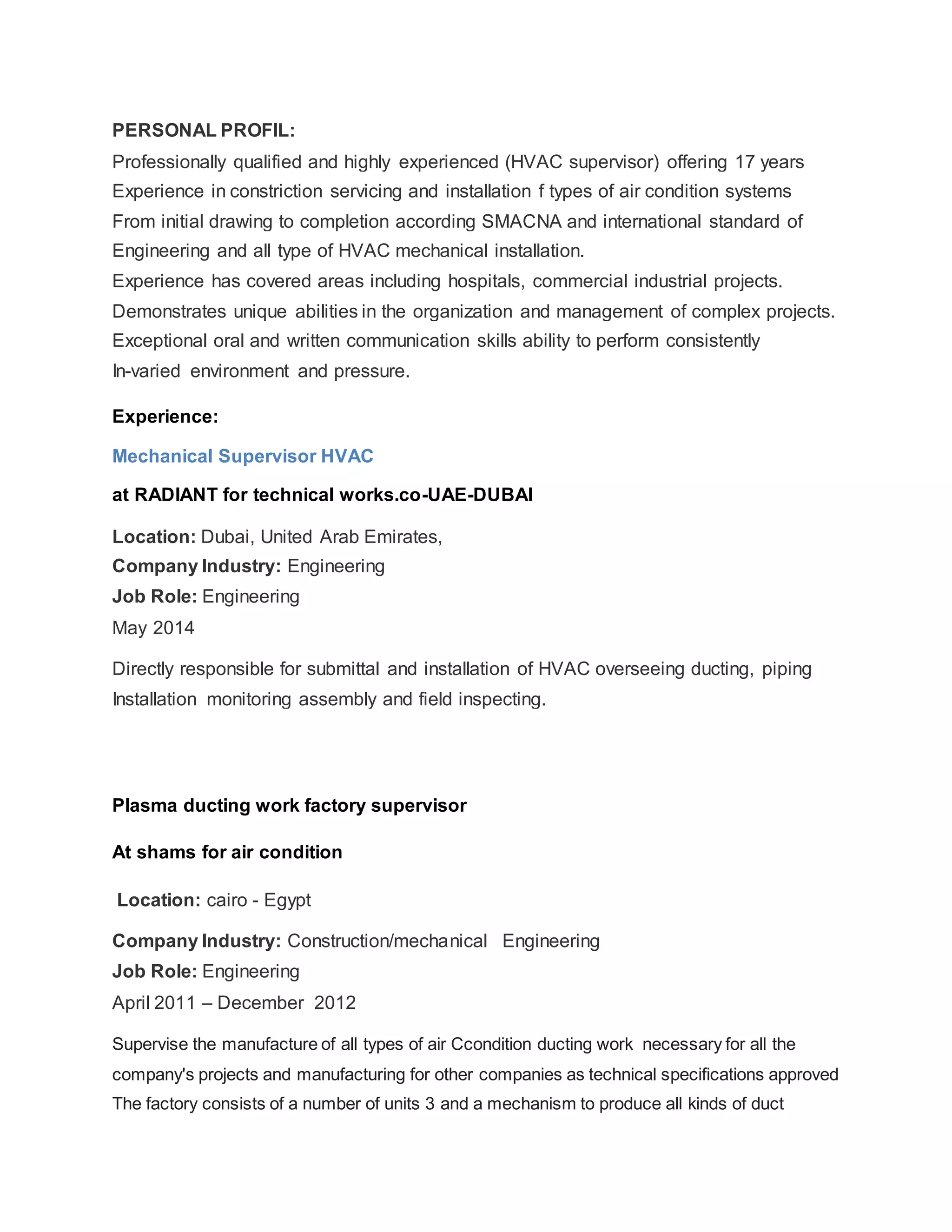 PERSONAL PROFIL:
Professionally qualified and highly experienced (HVAC supervisor) offering 17 years
Experience in constriction servicing and installation f types of air condition systems
From initial drawing to completion according SMACNA and international standard of
Engineering and all type of HVAC mechanical installation.
Experience has covered areas including hospitals, commercial industrial projects.
Demonstrates unique abilities in the organization and management of complex projects.
Exceptional oral and written communication skills ability to perform consistently
In-varied environment and pressure.
Experience:
Mechanical Supervisor HVAC
at RADIANT for technical works.co-UAE-DUBAI
Location: Dubai, United Arab Emirates,
Company Industry: Engineering
Job Role: Engineering
May 2014
Directly responsible for submittal and installation of HVAC overseeing ducting, piping
Installation monitoring assembly and field inspecting.
Plasma ducting work factory supervisor
At shams for air condition
Location: cairo - Egypt
Company Industry: Construction/mechanical Engineering
Job Role: Engineering
April 2011 – December 2012
Supervise the manufacture of all types of air Ccondition ducting work necessary for all the
company's projects and manufacturing for other companies as technical specifications approved
The factory consists of a number of units 3 and a mechanism to produce all kinds of duct
 