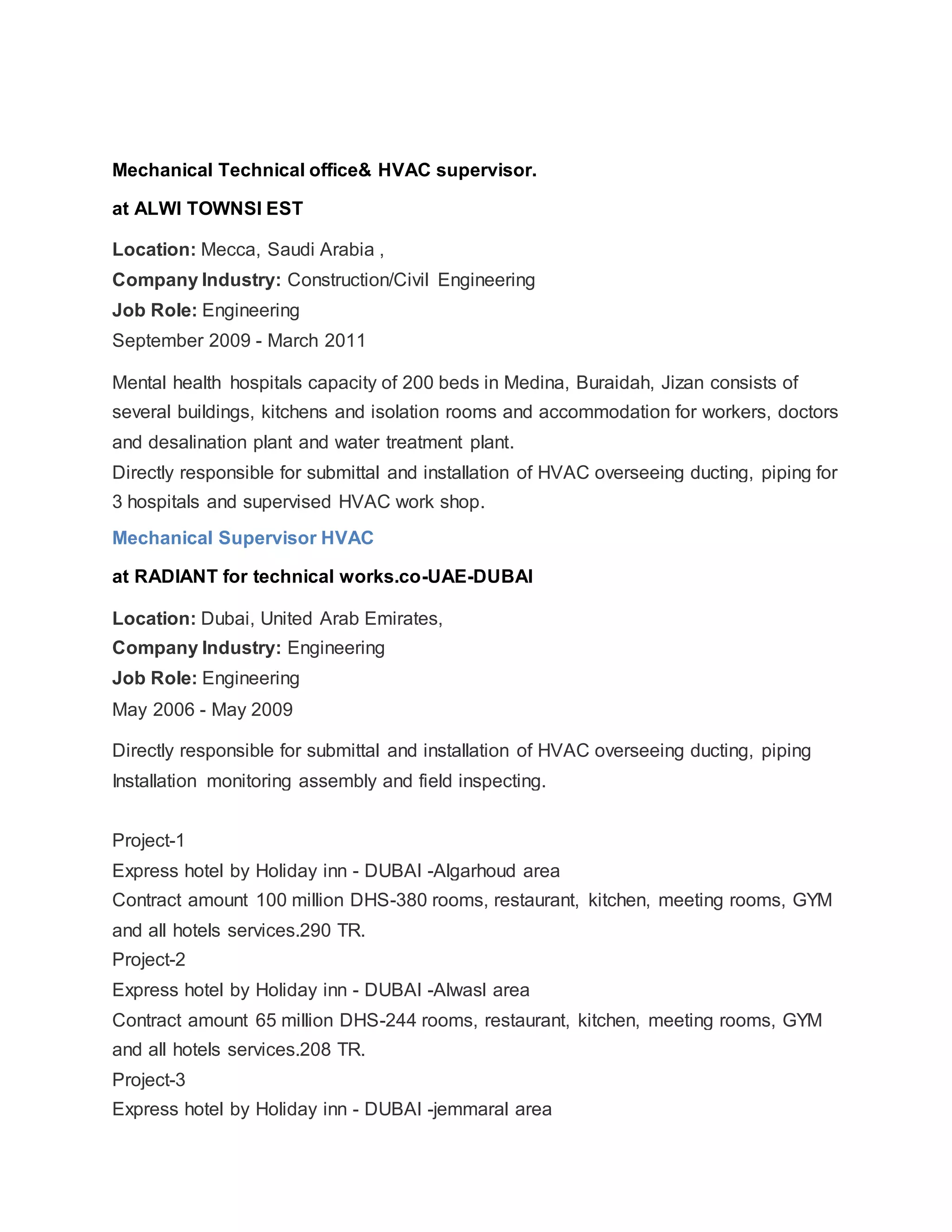 Mechanical Technical office& HVAC supervisor.
at ALWI TOWNSI EST
Location: Mecca, Saudi Arabia ,
Company Industry: Construction/Civil Engineering
Job Role: Engineering
September 2009 - March 2011
Mental health hospitals capacity of 200 beds in Medina, Buraidah, Jizan consists of
several buildings, kitchens and isolation rooms and accommodation for workers, doctors
and desalination plant and water treatment plant.
Directly responsible for submittal and installation of HVAC overseeing ducting, piping for
3 hospitals and supervised HVAC work shop.
Mechanical Supervisor HVAC
at RADIANT for technical works.co-UAE-DUBAI
Location: Dubai, United Arab Emirates,
Company Industry: Engineering
Job Role: Engineering
May 2006 - May 2009
Directly responsible for submittal and installation of HVAC overseeing ducting, piping
Installation monitoring assembly and field inspecting.
Project-1
Express hotel by Holiday inn - DUBAI -Algarhoud area
Contract amount 100 million DHS-380 rooms, restaurant, kitchen, meeting rooms, GYM
and all hotels services.290 TR.
Project-2
Express hotel by Holiday inn - DUBAI -Alwasl area
Contract amount 65 million DHS-244 rooms, restaurant, kitchen, meeting rooms, GYM
and all hotels services.208 TR.
Project-3
Express hotel by Holiday inn - DUBAI -jemmaral area
 
