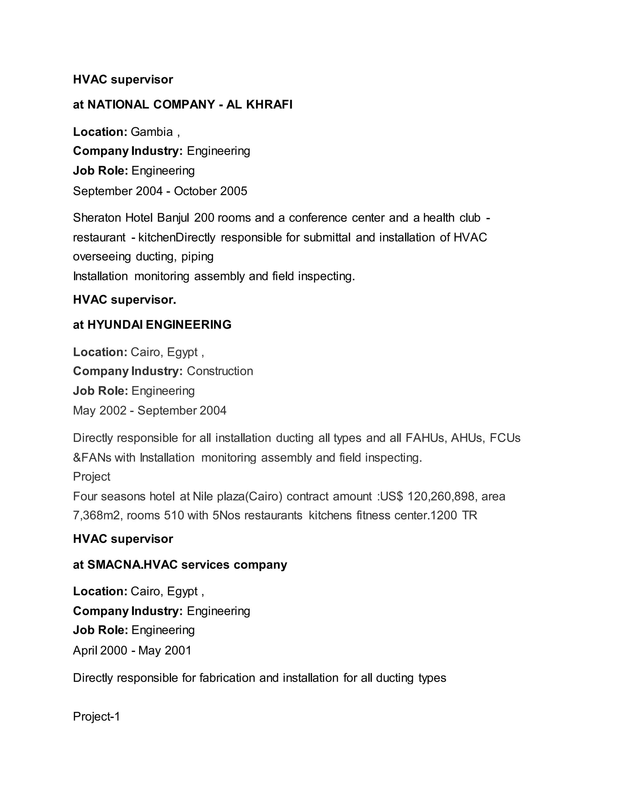 HVAC supervisor
at NATIONAL COMPANY - AL KHRAFI
Location: Gambia ,
Company Industry: Engineering
Job Role: Engineering
September 2004 - October 2005
Sheraton Hotel Banjul 200 rooms and a conference center and a health club -
restaurant - kitchenDirectly responsible for submittal and installation of HVAC
overseeing ducting, piping
Installation monitoring assembly and field inspecting.
HVAC supervisor.
at HYUNDAI ENGINEERING
Location: Cairo, Egypt ,
Company Industry: Construction
Job Role: Engineering
May 2002 - September 2004
Directly responsible for all installation ducting all types and all FAHUs, AHUs, FCUs
&FANs with Installation monitoring assembly and field inspecting.
Project
Four seasons hotel at Nile plaza(Cairo) contract amount :US$ 120,260,898, area
7,368m2, rooms 510 with 5Nos restaurants kitchens fitness center.1200 TR
HVAC supervisor
at SMACNA.HVAC services company
Location: Cairo, Egypt ,
Company Industry: Engineering
Job Role: Engineering
April 2000 - May 2001
Directly responsible for fabrication and installation for all ducting types
Project-1
 