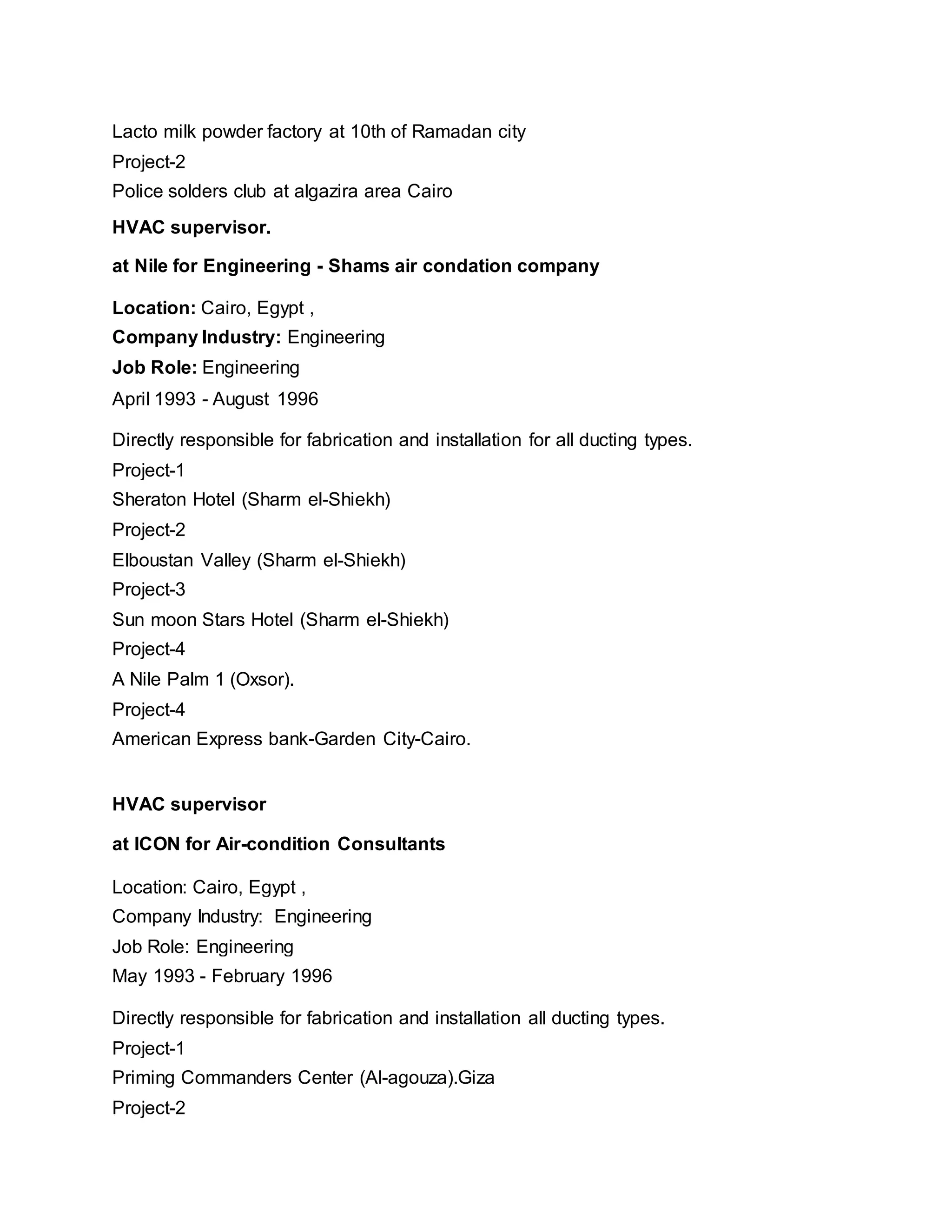 Lacto milk powder factory at 10th of Ramadan city
Project-2
Police solders club at algazira area Cairo
HVAC supervisor.
at Nile for Engineering - Shams air condation company
Location: Cairo, Egypt ,
Company Industry: Engineering
Job Role: Engineering
April 1993 - August 1996
Directly responsible for fabrication and installation for all ducting types.
Project-1
Sheraton Hotel (Sharm el-Shiekh)
Project-2
Elboustan Valley (Sharm el-Shiekh)
Project-3
Sun moon Stars Hotel (Sharm el-Shiekh)
Project-4
A Nile Palm 1 (Oxsor).
Project-4
American Express bank-Garden City-Cairo.
HVAC supervisor
at ICON for Air-condition Consultants
Location: Cairo, Egypt ,
Company Industry: Engineering
Job Role: Engineering
May 1993 - February 1996
Directly responsible for fabrication and installation all ducting types.
Project-1
Priming Commanders Center (Al-agouza).Giza
Project-2
 
