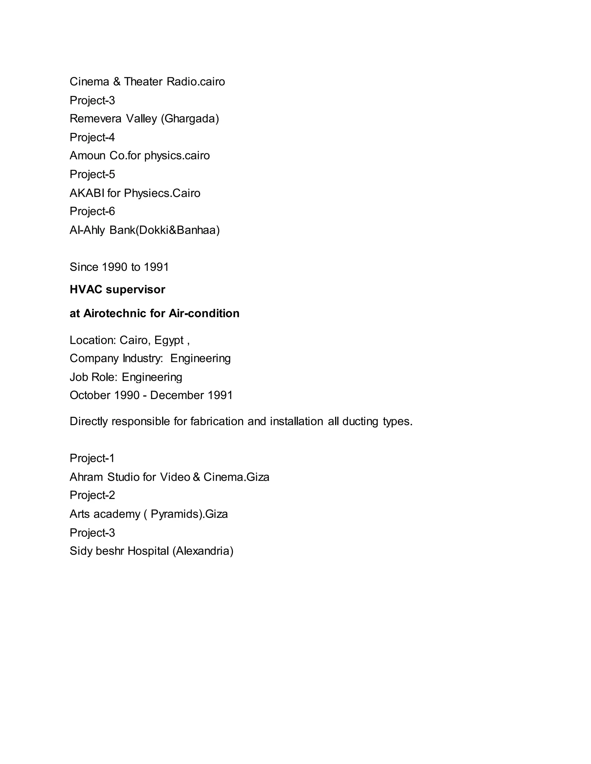 Cinema & Theater Radio.cairo
Project-3
Remevera Valley (Ghargada)
Project-4
Amoun Co.for physics.cairo
Project-5
AKABI for Physiecs.Cairo
Project-6
Al-Ahly Bank(Dokki&Banhaa)
Since 1990 to 1991
HVAC supervisor
at Airotechnic for Air-condition
Location: Cairo, Egypt ,
Company Industry: Engineering
Job Role: Engineering
October 1990 - December 1991
Directly responsible for fabrication and installation all ducting types.
Project-1
Ahram Studio for Video & Cinema.Giza
Project-2
Arts academy ( Pyramids).Giza
Project-3
Sidy beshr Hospital (Alexandria)
 