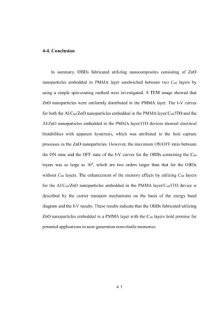 ４１
4-4. Conclusion
In summary, OBDs fabricated utilizing nanocomposites consisting of ZnO
nanoparticles embedded in PMMA layer sandwiched between two C60 layers by
using a simple spin-coating method were investigated. A TEM image showed that
ZnO nanoparticles were uniformly distributed in the PMMA layer. The I-V curves
for both the Al/C60/ZnO nanoparticles embedded in the PMMA layer/C60/ITO and the
Al/ZnO nanoparticles embedded in the PMMA layer/ITO devices showed electrical
bistabilities with apparent hysteresis, which was attributed to the hole capture
processes in the ZnO nanoparticles. However, the maximum ON/OFF ratio between
the ON state and the OFF state of the I-V curves for the OBDs containing the C60
layers was as large as 104
, which are two orders larger than that for the OBDs
without C60 layers. The enhancement of the memory effects by utilizing C60 layers
for the Al/C60/ZnO nanoparticles embedded in the PMMA layer/C60/ITO device is
described by the carrier transport mechanisms on the basis of the energy band
diagram and the I-V results. These results indicate that the OBDs fabricated utilizing
ZnO nanoparticles embedded in a PMMA layer with the C60 layers hold promise for
potential applications in next-generation nonvolatile memories.
 