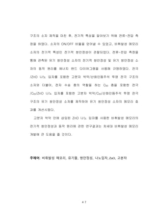 ４７
구조의 소자 제작을 마친 후, 전기적 특성을 알아보기 위해 전류-전압 측
정을 하였다. 소자의 ON/OFF 비율을 얻어낼 수 있었고, 비휘발성 메모리
소자의 전기적 특성인 전기적 쌍안정성이 관찰되었다. 전류-전압 측정을
통해 관측된 유기 쌍안정성 소자의 전기적 쌍안정성 및 유기 쌍안정성 소
자의 동작 원리를 에너지 밴드 다이어그램을 사용해 규명하였다. 전극
/ZnO 나노 입자를 포함한 고분자 박막/산화인듐주석 투명 전극 구조의
소자와 더불어, 전자 수송 층의 역할을 하는 C60 층을 포함한 전극
/C60/ZnO 나노 입자를 포함한 고분자 박막/C60/산화인듐주석 투명 전극
구조의 유기 쌍안정성 소자를 제작하여 유기 쌍안정성 소자의 메모리 효
과를 개선시켰다.
고분자 박막 안에 삽입된 ZnO 나노 입자를 사용한 비휘발성 메모리의
전기적 쌍안정성과 동작 원리에 관한 연구결과는 차세대 비휘발성 메모리
개발에 큰 도움을 줄 것이다.
주제어: 비휘발성 메모리, 유기물, 쌍안정성, 나노입자, ZnO, 고분자
 