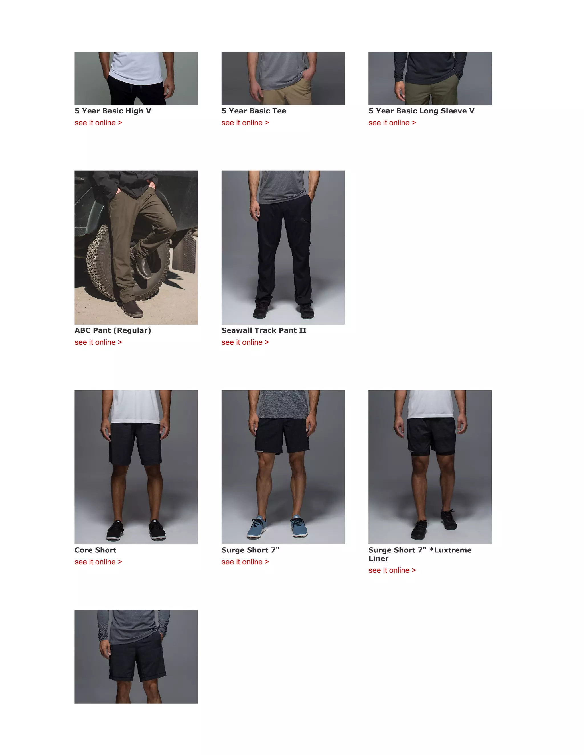 5 Year Basic High V
see it online >
5 Year Basic Tee
see it online >
5 Year Basic Long Sleeve V
see it online >
ABC Pant (Regular)
see it online >
Seawall Track Pant II
see it online >
Core Short
see it online >
Surge Short 7"
see it online >
Surge Short 7" *Luxtreme
Liner
see it online >
 