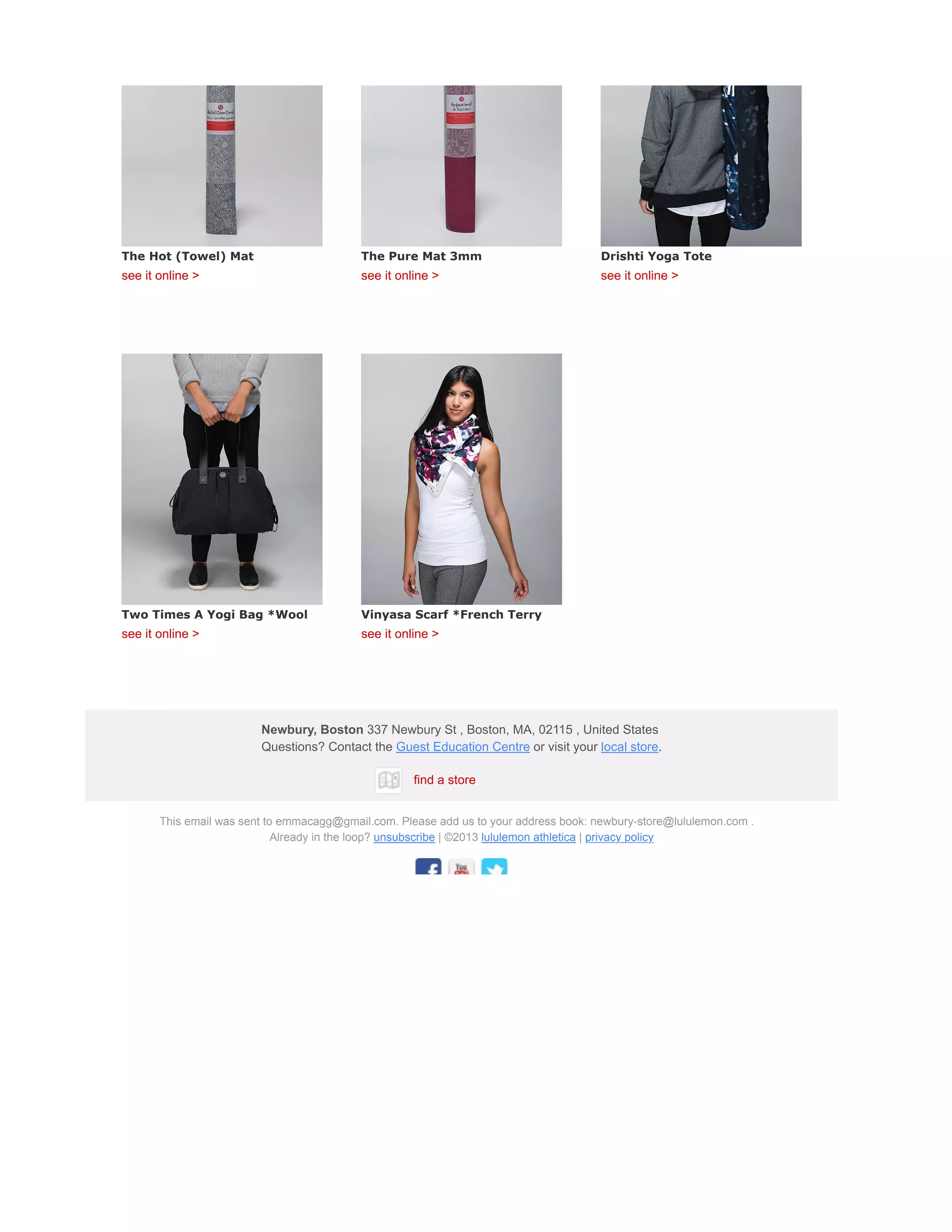 The Hot (Towel) Mat
see it online >
The Pure Mat 3mm
see it online >
Drishti Yoga Tote
see it online >
Two Times A Yogi Bag *Wool
see it online >
Vinyasa Scarf *French Terry
see it online >
Newbury, Boston 337 Newbury St , Boston, MA, 02115 , United States
Questions? Contact the Guest Education Centre or visit your local store.
find a store
This email was sent to emmacagg@gmail.com. Please add us to your address book: newbury-store@lululemon.com .
Already in the loop? unsubscribe | ©2013 lululemon athletica | privacy policy
 