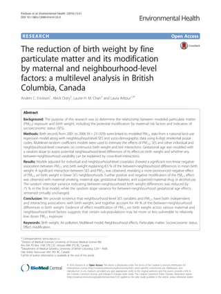 RESEARCH Open Access
The reduction of birth weight by fine
particulate matter and its modification
by maternal and neighbourhood-level
factors: a multilevel analysis in British
Columbia, Canada
Anders C. Erickson1
, Aleck Ostry2
, Laurie H. M. Chan3
and Laura Arbour1,4*
Abstract
Background: The purpose of this research was to determine the relationship between modeled particulate matter
(PM2.5) exposure and birth weight, including the potential modification by maternal risk factors and indicators of
socioeconomic status (SES).
Methods: Birth records from 2001 to 2006 (N = 231,929) were linked to modeled PM2.5 data from a national land-use
regression model along with neighbourhood-level SES and socio-demographic data using 6-digit residential postal
codes. Multilevel random coefficient models were used to estimate the effects of PM2.5, SES and other individual and
neighbourhood-level covariates on continuous birth weight and test interactions. Gestational age was modeled with
a random slope to assess potential neighbourhood-level differences of its effect on birth weight and whether any
between-neighbourhood variability can be explained by cross-level interactions.
Results: Models adjusted for individual and neighbourhood-level covariates showed a significant non-linear negative
association between PM2.5 and birth weight explaining 8.5 % of the between-neighbourhood differences in mean birth
weight. A significant interaction between SES and PM2.5 was observed, revealing a more pronounced negative effect
of PM2.5 on birth weight in lower SES neighbourhoods. Further positive and negative modification of the PM2.5 effect
was observed with maternal smoking, maternal age, gestational diabetes, and suspected maternal drug or alcohol use.
The random intercept variance indicating between-neighbourhood birth weight differences was reduced by
75 % in the final model, while the random slope variance for between-neighbourhood gestational age effects
remained virtually unchanged.
Conclusion: We provide evidence that neighbourhood-level SES variables and PM2.5 have both independent
and interacting associations with birth weight, and together account for 49 % of the between-neighbourhood
differences in birth weight. Evidence of effect modification of PM2.5 on birth weight across various maternal and
neighbourhood-level factors suggests that certain sub-populations may be more or less vulnerable to relatively
low doses PM2.5 exposure.
Keywords: Birth weight, Air pollution, Multilevel model, Neighbourhood effects, Particulate matter, Socioeconomic status,
Effect modification
* Correspondence: larbour@uvic.ca
1
Division of Medical Sciences, University of Victoria, Medical Science Bld.
Rm-104, PO Box 1700 STN CSC, Victoria V8W 2Y2 BC, Canada
4
Department of Medical Genetics, University of British Columbia, C201 - 4500
Oak Street, Vancouver V6H 3N1 BC, Canada
Full list of author information is available at the end of the article
© 2016 Erickson et al. Open Access This article is distributed under the terms of the Creative Commons Attribution 4.0
International License (http://creativecommons.org/licenses/by/4.0/), which permits unrestricted use, distribution, and
reproduction in any medium, provided you give appropriate credit to the original author(s) and the source, provide a link to
the Creative Commons license, and indicate if changes were made. The Creative Commons Public Domain Dedication waiver
(http://creativecommons.org/publicdomain/zero/1.0/) applies to the data made available in this article, unless otherwise stated.
Erickson et al. Environmental Health (2016) 15:51
DOI 10.1186/s12940-016-0133-0
 