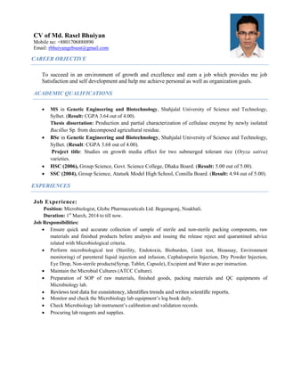 CV of Md. Rasel Bhuiyan
Mobile no: +8801706888890
Email: rbhuiyangebsust@gmail.com
CAREER OBJECTIVE
To succeed in an environment of growth and excellence and earn a job which provides me job
Satisfaction and self development and help me achieve personal as well as organization goals.
ACADEMIC QUALIFICATIONS
 MS in Genetic Engineering and Biotechnology, Shahjalal University of Science and Technology,
Sylhet. (Result: CGPA 3.64 out of 4.00).
Thesis dissertation: Production and partial characterization of cellulase enzyme by newly isolated
Bacillus Sp. from decomposed agricultural residue.
 BSc in Genetic Engineering and Biotechnology, Shahjalal University of Science and Technology,
Sylhet. (Result: CGPA 3.68 out of 4.00).
Project title: Studies on growth media effect for two submerged tolerant rice (Oryza sativa)
varieties.
 HSC (2006), Group Science, Govt. Science College, Dhaka Board. (Result: 5.00 out of 5.00).
 SSC (2004), Group Science, Ataturk Model High School, Comilla Board. (Result: 4.94 out of 5.00).
EXPERIENCES
Job Experience:
Position: Microbiologist, Globe Pharmaceuticals Ltd. Begumgonj, Noakhali.
Duration: 1st
March, 2014 to till now.
Job Responsibilities:
 Ensure quick and accurate collection of sample of sterile and non-sterile packing components, raw
materials and finished products before analysis and issuing the release reject and quarantined advice
related with Microbiological criteria.
 Perform microbiological test (Sterility, Endotoxin, Bioburden, Limit test, Bioassay, Environment
monitoring) of parenteral liquid injection and infusion, Cephalosporin Injection, Dry Powder Injection,
Eye Drop, Non-sterile products(Syrup, Tablet, Capsule), Excipient and Water as per instruction.
 Maintain the Microbial Cultures (ATCC Culture).
 Preparation of SOP of raw materials, finished goods, packing materials and QC equipments of
Microbiology lab.
 Reviews test data for consistency, identifies trends and writes scientific reports.
 Monitor and check the Microbiology lab equipment’s log book daily.
 Check Microbiology lab instrument’s calibration and validation records.
 Procuring lab reagents and supplies.
 