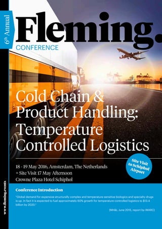 www.fleming.events
6th
Annual
Cold Chain &
Product Handling:
Temperature
Controlled Logistics
Conference Introduction
"Global demand for expensive structurally complex and temperature-sensitive biologics and specialty drugs
is up. In fact it is expected to fuel approximately 60% growth for temperature controlled logistics to $13.4
billion by 2020."
(MH&L June 2015, report by IMARC)
Conference
18 - 19 May 2016, Amsterdam, The Netherlands
+ Site Visit 17 May Afternoon
Crowne Plaza Hotel Schiphol
Site Visitto SchipholAirport
 