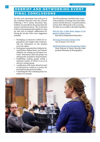 UNIFYING REFUGEE AID SUMMARY
11
For this event, participants who took part in
the workshops discussed what they learned.
Following a 10-15 minute discussion time,
feedback was provided to the group about the
sessions summarized above. The second part
of this event grouped people together to come
up with ways to continue collaboration fol-
lowing the two-day URA event. Suggestions
included:
•	 Developing an interactive website for or-
ganizations and refugees that would pro-
vide live information on the situation
across the region;
o	 Participants responded that Solidarity Be-
yond Borders, Balkan Route, and #stateof-
solidarity are existing pan-European net-
works. Information about the groups was
subsequently circulated to all participants.
•	 Establishing working groups among a
minimum number of NGOs to act as an
advocacy strategy group;
•	 A publication with stories about best and/
or bad practices created as a resource for
learning from this period of influx;
•	 Continuing the URA workshop project an-
nually or bi-annually.
The URA gathering concluded with a series
of documentary screenings and a short Q&A
session with the directors. A packed audience
of more than 100 partook in the screening.
The films are accessible at the following links.
Into the Fire: A film about refugees & mi-
grants in Athens, Greece
Kate Mara (Independent Filmmaker)
My Escape From Syria: Europe or Die
Aws Al-Jezairy (Vice News)
4Stelle Hotel Interactive Documentary Project
Paolo Palermo & Valerio Muscella (Inde-
pendent Filmmaker & Photographer)
D E B R I E F A N D N E T W O R K I N G E V E N T
F I N A L CO N C L U S I O N S
 