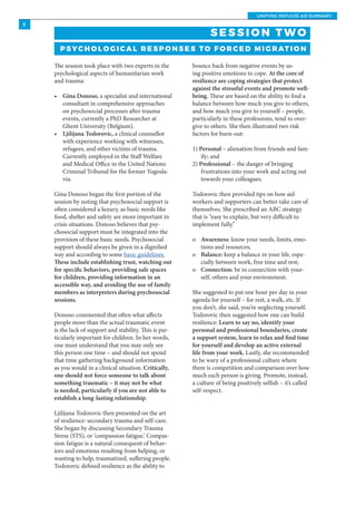 UNIFYING REFUGEE AID SUMMARY
5
bounce back from negative events by us-
ing positive emotions to cope. At the core of
resilience are coping strategies that protect
against the stressful events and promote well-
being. These are based on the ability to find a
balance between how much you give to others,
and how much you give to yourself – people,
particularly in these professions, tend to over-
give to others. She then illustrated two risk
factors for burn-out:
1) Personal – alienation from friends and fam-
ily; and
2) Professional – the danger of bringing
frustrations into your work and acting out
towards your colleagues.
Todorovic then provided tips on how aid
workers and supporters can better take care of
themselves. She prescribed an ABC strategy
that is “easy to explain, but very difficult to
implement fully.”
o	 Awareness: know your needs, limits, emo-
tions and resources;
o	 Balance: keep a balance in your life, espe-
cially between work, free time and rest;
o	 Connection: be in connection with your-
self, others and your environment.
She suggested to put one hour per day in your
agenda for yourself – for rest, a walk, etc. If
you don’t, she said, you’re neglecting yourself.
Todorovic then suggested how one can build
resilience: Learn to say no, identify your
personal and professional boundaries, create
a support system, learn to relax and find time
for yourself and develop an active external
life from your work. Lastly, she recommended
to be wary of a professional culture where
there is competition and comparison over how
much each person is giving. Promote, instead,
a culture of being positively selfish – it’s called
self-respect.
S E S S I O N T W O
P S Y C H O L O G I C A L R E S P O N S E S TO F O R C E D M I G R AT I O N
The session took place with two experts in the
psychological aspects of humanitarian work
and trauma:
•	 Gina Donoso, a specialist and international
consultant in comprehensive approaches
on psychosocial processes after trauma
events, currently a PhD Researcher at
Ghent University (Belgium).
•	 Ljilijana Todorovic, a clinical counsellor
with experience working with witnesses,
refugees, and other victims of trauma.
Currently employed in the Staff Welfare
and Medical Office in the United Nations
Criminal Tribunal for the former Yugosla-
via.
Gina Donoso began the first portion of the
session by noting that psychosocial support is
often considered a luxury, as basic needs like
food, shelter and safety are more important in
crisis situations. Donoso believes that psy-
chosocial support must be integrated into the
provision of these basic needs. Psychosocial
support should always be given in a dignified
way and according to some basic guidelines.
These include establishing trust, watching out
for specific behaviors, providing safe spaces
for children, providing information in an
accessible way, and avoiding the use of family
members as interpreters during psychosocial
sessions.
Donoso commented that often what affects
people more than the actual traumatic event
is the lack of support and stability. This is par-
ticularly important for children. In her words,
one must understand that you may only see
this person one time – and should not spend
that time gathering background information
as you would in a clinical situation. Critically,
one should not force someone to talk about
something traumatic – it may not be what
is needed, particularly if you are not able to
establish a long-lasting relationship.
Ljilijana Todorovic then presented on the art
of resilience: secondary trauma and self-care.
She began by discussing Secondary Trauma
Stress (STS), or ‘compassion fatigue.’ Compas-
sion fatigue is a natural consequent of behav-
iors and emotions resulting from helping, or
wanting to help, traumatized, suffering people.
Todorovic defined resilience as the ability to
 