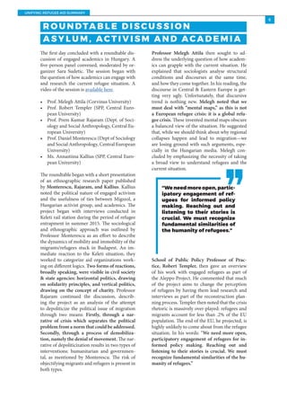 UNIFYING REFUGEE AID SUMMARY
6
The first day concluded with a roundtable dis-
cussion of engaged academics in Hungary. A
five-person panel convened, moderated by or-
ganizer Sara Sudetic. The session began with
the question of how academics can engage with
and research the current refugee situation. A
video of the session is available here.
•	 Prof. Melegh Attila (Corvinus University)
•	 Prof. Robert Templer (SPP, Central Euro-
pean University)
•	 Prof. Prem Kumar Rajaram (Dept. of Soci-
ology and Social Anthropology, Central Eu-
ropean University)
•	 Prof. Daniel Monterescu (Dept of Sociology
and Social Anthropology, Central European
University)
•	 Ms. Annastiina Kallius (SPP, Central Euro-
pean University)
The roundtable began with a short presentation
of an ethnographic research paper published
by Monterescu, Rajaram, and Kallius. Kallius
noted the political nature of engaged activism
and the usefulness of ties between Migszol, a
Hungarian activist group, and academics. The
project began with interviews conducted in
Keleti rail station during the period of refugee
entrapment in summer 2015. The sociological
and ethnographic approach was outlined by
Professor Monterescu as an effort to describe
the dynamics of mobility and immobility of the
migrants/refugees stuck in Budapest. An im-
mediate reaction to the Keleti situation, they
worked to categorize aid organizations work-
ing on different logics. Two forms of reactions,
broadly speaking, were visible in civil society
& state agencies: horizontal politics, drawing
on solidarity principles, and vertical politics,
drawing on the concept of charity. Professor
Rajaram continued the discussion, describ-
ing the project as an analysis of the attempt
to depoliticize the political issue of migration
through two means: Firstly, through a nar-
rative of crisis which separates the political
problem from a norm that could be addressed.
Secondly, through a process of demobiliza-
tion, namely the denial of movement. The nar-
rative of depoliticization results in two types of
interventions: humanitarian and governmen-
tal, as mentioned by Monterescu. The risk of
objectifying migrants and refugees is present in
both types.
Professor Melegh Attila then sought to ad-
dress the underlying question of how academ-
ics can grapple with the current situation. He
explained that sociologists analyse structural
conditions and discourses at the same time,
and how they come together. In his reading, the
discourse in Central & Eastern Europe is get-
ting very ugly. Unfortunately, that discursive
trend is nothing new. Melegh noted that we
must deal with “mental maps,” as this is not
a European refugee crisis: it is a global refu-
gee crisis. These invented mental maps obscure
a balanced view of the situation. He suggested
that, while we should think about why regional
collapses happen and lead to migration—we
are losing ground with such arguments, espe-
cially in the Hungarian media. Melegh con-
cluded by emphasizing the necessity of taking
a broad view to understand refugees and the
current situation.
School of Public Policy Professor of Prac-
tice, Robert Templer, then gave an overview
of his work with engaged refugees as part of
the Aleppo Project. He commented that much
of the project aims to change the perception
of refugees by having them lead research and
interviews as part of the reconstruction plan-
ning process. Templer then noted that the crisis
rhetoric is massively over-played: refugees and
migrants account for less than .2% of the EU
population. The end of the EU, he projected, is
highly unlikely to come about from the refugee
situation. In his words: “We need more open,
participatory engagement of refugees for in-
formed policy making. Reaching out and
listening to their stories is crucial. We must
recognize fundamental similarities of the hu-
manity of refugees.”
R O U N DTA B L E D I S C U S S I O N
A S Y L U M , AC T I V I S M A N D AC A D E M I A
“Weneedmoreopen,partic-
ipatory engagement of ref-
ugees for informed policy
making. Reaching out and
listening to their stories is
crucial. We must recognize
fundamental similarities of
the humanity of refugees.”
 