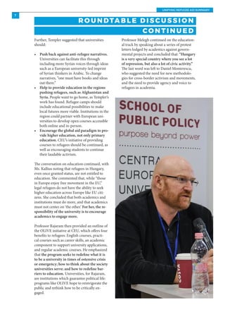 UNIFYING REFUGEE AID SUMMARY
7
Professor Melegh continued on the education-
al track by speaking about a series of protest
letters lodged by academics against govern-
mental projects and concluded that: “Hungary
is a very special country where you see a lot
of repression, but also a lot of civic activity.”
The last word was left to Daniel Monterescu,
who suggested the need for new methodolo-
gies for cross-border activism and movements,
and the need to provide agency and voice to
refugees in academia.
R O U N DTA B L E D I S C U S S I O N
CO N T I N U E D
Further, Templer suggested that universities
should:
•	 Push back against anti-refugee narratives.
Universities can facilitate this through
including more Syrian voices through ideas
such as a European university-led imprint
of Syrian thinkers in Arabic. To change
narratives, “one must have books and ideas
out there.”
•	 Help to provide education in the regions
pushing refugees, such as Afghanistan and
Syria. People want to go home, as Templer’s
work has found. Refugee camps should
include educational possibilities to make
local futures more viable. Institutions in the
region could partner with European uni-
versities to develop open courses accessible
both online and in-person.
•	 Encourage the global aid paradigm to pro-
vide higher education, not only primary
education. CEU’s initiative of providing
courses to refugees should be continued, as
well as encouraging students to continue
their laudable activism.
The conversation on education continued, with
Ms. Kallius noting that refugees in Hungary,
even once granted status, are not entitled to
education. She commented that, while “those
in Europe enjoy free movement in the EU,”
legal refugees do not have the ability to seek
higher education across Europe like EU citi-
zens. She concluded that both academics and
institutions must do more, and that academics
must not center on ‘the other.’ For her, the re-
sponsibility of the university is to encourage
academics to engage more.
Professor Rajaram then provided an outline of
the OLIVE initiative at CEU, which offers four
benefits to refugees: English courses, practi-
cal courses such as career skills, an academic
component to support university applications,
and regular academic courses. He emphasized
that the program seeks to redefine what it is
to be a university in times of ostensive crisis
or emergency; how to think about the society
universities serve; and how to redefine bar-
riers to education. Universities, for Rajaram,
are institutions which guarantee political life:
programs like OLIVE hope to reinvigorate the
public and rethink how to be critically en-
gaged.
 